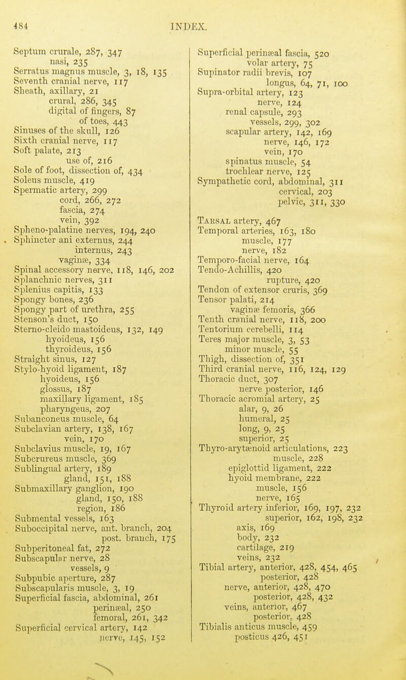 Septum cnirale, 287, 347 nasi, 235 Serratus magnus miiscle, 3, 18, 135 Seventh cranial nerve, 117 Sheath, axillary, 21 crural, 286, 345 digital of fingers, 87 of toes, 443 Sinuses of the skull, 126 Sixth cranial nerve, 117 Soft palate, 213 use of, 216 Sole of foot, dissection of, 434 Soleus muscle, 419 Spermatic artery, 299 cord, 266, 272 fascia, 274 vein, 392 SjAeno-palatine nerves, 194, 240 . Sjihiucter ani cxternus, 244 internus, 243 vaginre, 334 Spinal accessory nerve, 118, 146, 202 Splanchnic nerves, 311 Splenius capitis, 133 Spongy bones, 236 Spongy part of m-ethra, 255 Stenson's duct, 150 Sterno-cleido mastoideus, 132, 149 hyoideus, 156 thyroideus, 156 Straight sinus, 127 Stylo-hyoid ligament, 187 hyoideus, 156 glossus, 187 maxillary ligament, 185 pharyngeus, 207 Subanconeus muscle, 64 Subclavian artery, 138, 167 vein, 170 Subclavius muscle, 19, 167 Subcrureus muscle, 369 Sublingual arteiy, 189 gland, 151, 188 Submaxillary ganglion, 190 gland, 150, 188 region, 186 Submental vessels, 163 Suboccipital nerve, ant. branch, 204 post, branch, 175 Subperitoneal fat, 272 Subscapular nerve, 28 vessels, 9 Subpubic ajierture, 287 Subscapularis muscle, 3, 19 Superficial fascia, abdominal, 261 perinseal, 250 femoral, 261, 342 Superficial cenMcal arteiy, 142 nurrc, 145, 152 Supei-ficial perineal fascia, 520 volar arteiy, 75 Supinator radii brevis, 107 longus, 64, 71, 100 Supra-orbital arteiy, 123 nerve, 124 renal capsule, 293 vessels, 299, 302 scapular artery, 142, 169 nerve, 146, 172 vein, 170 spinatus nuisele, 54 trochlear nerve, 125 Sympathetic cord, abdominal, 311 cervical, 203 pelvic, 311, 330 Tarsal artery, 467 Temporal arteries, 163, 180 muscle, 177 nerve, 182 Temporo-facial nerve, 164 Tendo-Achillis, 420 rupture, 420 Tendon of extensor craris, 369 Tensor palati, 214 vaginae femoris, 366 Tenth cranial nerve, 118, 200 Tentorium cerebelli, 114 Teres major muscle, 3, 53 minor muscle, 55 Thigh, dissection of, 351 Third cranial nerve, 116, 124, 129 Thoracic duct, 307 nerve posterior, 146 Thoracic acromial artery, 25 alar, 9, 26 humeral, 25 long, 9, 25 superior, 25 Thyro-arytainoid articulations, 223 muscle, 228 epiglottid ligament, 222 hyoid membrane, 222 muscle, 156 nerve, 165 Thyroid artery inferior, 169, 197, 232 superior, 162, 198, 232 axis, 169 body, 232 cartilage, 219 veins, 232 Tibial artery, anterior, 428, 454, 465 posterior, 428 nerve, anterior, 428, 470 posterior, 428, 432 veins, anterior, 467 posterior, 428 Tibialis anticus muscle, 459 posticus 426, 451