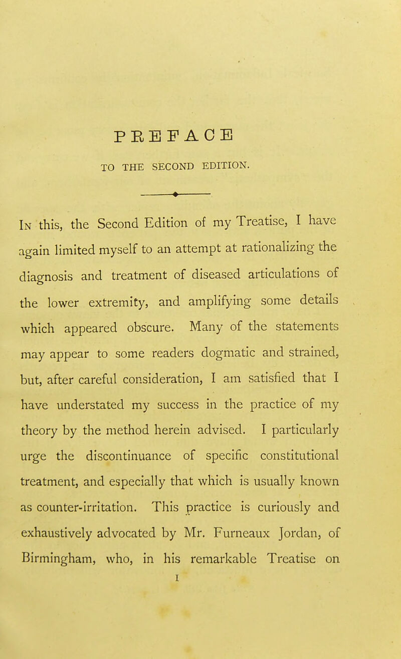 TO THE SECOND EDITION. In this, the Second Edition of my Treatise, I have again limited myself to an attempt at rationalizing the diagnosis and treatment of diseased articulations of the lower extremity, and amplifying some details which appeared obscure. Many of the statements may appear to some readers dogmatic and strained, but, after careful consideration, I am satisfied that I have understated my success in the practice of my theory by the method herein advised. I particularly urge the discontinuance of specific constitutional treatment, and especially that which is usually known as counter-irritation. This practice is curiously and exhaustively advocated by Mr. Furneaux Jordan, of Birmingham, who, in his remarkable Treatise on