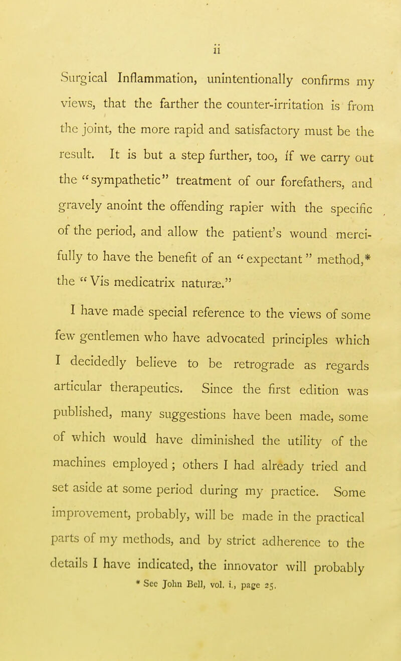 Surgical Inflammation, unintentionally confirms my views, that the farther the counter-irritation is from the joint, the more rapid and satisfactory must be the result. It is but a step further, too, ff we carry out the sympathetic treatment of our forefathers, and gravely anoint the offending rapier with the specific of the period, and allow the patient's wound merci- fully to have the benefit of an « expectant method,* the  Vis medicatrix naturae. I have made special reference to the views of some few gentlemen who have advocated principles which I decidedly believe to be retrograde as regards articular therapeutics. Since the first edition was published, many suggestions have been made, some of which would have diminished the utility of the machines employed; others I had already tried and set aside at some period during my practice. Some improvement, probably, will be made in the practical parts of my methods, and by strict adherence to the details I have indicated, the innovator will probably * Sec John Bell, vol. i., page 25.