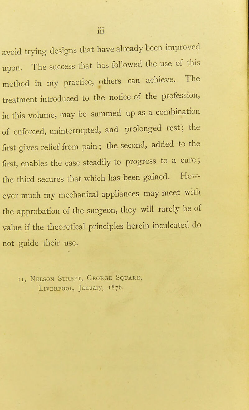avoid trying designs that have already been improved upon. The success that has followed the use of this method in my practice, others can achieve. The treatment introduced to the notice of the profession, in this volume, may be summed up as a combination of enforced, uninterrupted, and prolonged rest; the first gives relief from pain; the second, added to the first, enables the case steadily to progress to a cure; the third secures that which has been gained. How- ever much my mechanical appliances may meet with the approbation of the surgeon, they will rarely be of value if the theoretical principles herein inculcated do not guide their use. ii, Nelson Street, George Square, Liverpool, January, 1876.