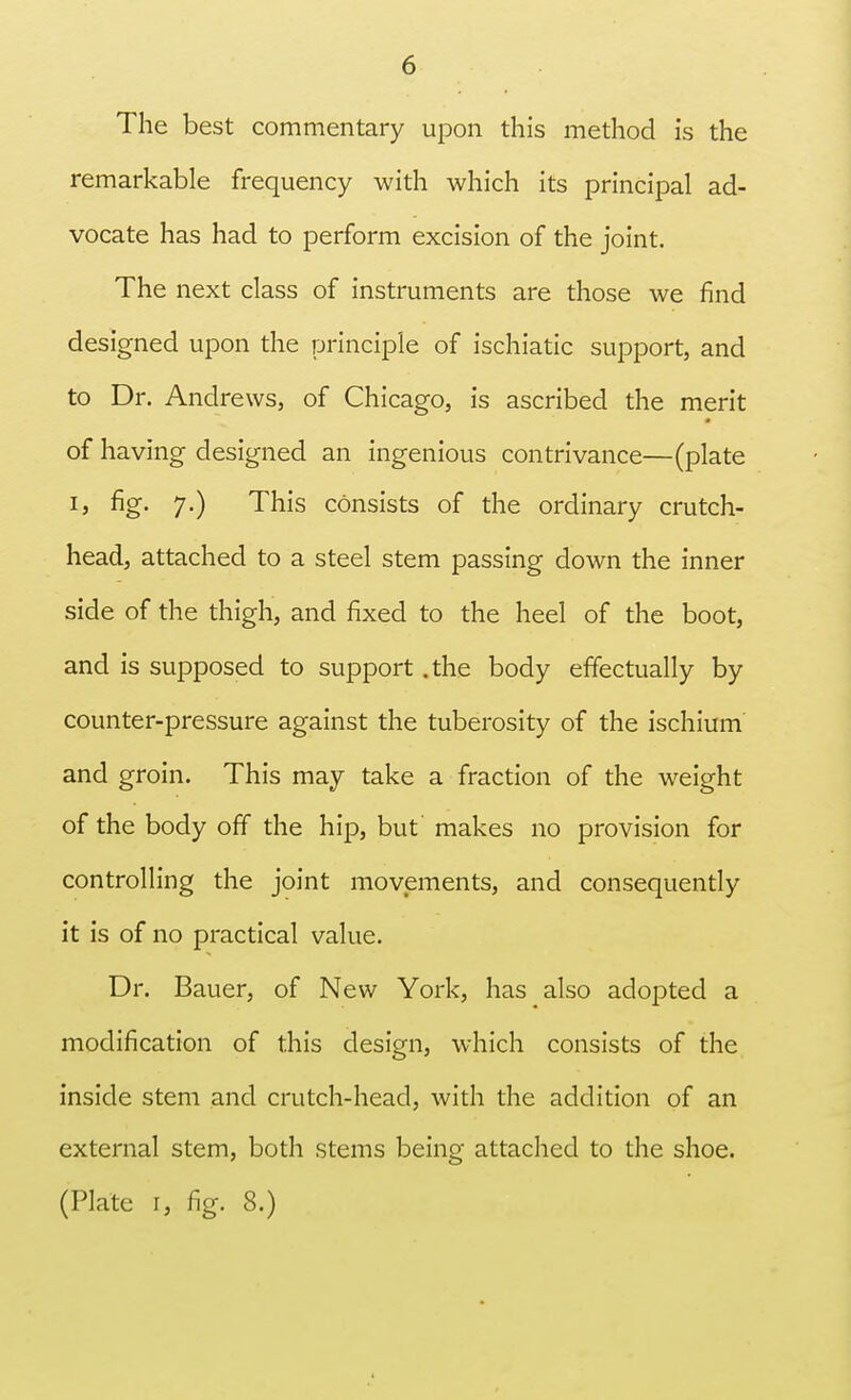 The best commentary upon this method is the remarkable frequency with which its principal ad- vocate has had to perform excision of the joint. The next class of instruments are those we find designed upon the principle of ischiatic support, and to Dr. Andrews, of Chicago, is ascribed the merit of having designed an ingenious contrivance—(plate ij fig- 7-) This consists of the ordinary crutch- head, attached to a steel stem passing down the inner side of the thigh, and fixed to the heel of the boot, and is supposed to support .the body effectually by counter-pressure against the tuberosity of the ischium and groin. This may take a fraction of the weight of the body off the hip, but' makes no provision for controlling the joint movements, and consequently it is of no practical value. Dr. Bauer, of New York, has also adopted a modification of this design, which consists of the inside stem and crutch-head, with the addition of an external stem, both stems being attached to the shoe. (Plate r, fig. 8.)