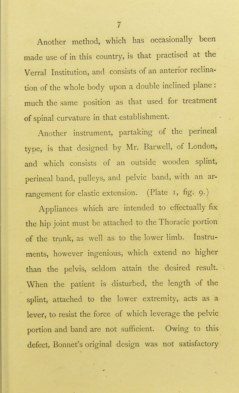 Another method, which has occasionally been made use of in this country, is that practised at the Verral Institution, and consists of an anterior reclina- tion of the whole body upon a double inclined plane: much the same position as that used for treatment of spinal curvature in that establishment. Another instrument, partaking of the perineal type, is that designed by Mr. Barwell, of London, and which consists of an outside wooden splint, perineal band, pulleys, and pelvic band, with an ar- rangement for elastic extension. (Plate i, fig. 9.) Appliances which are intended to effectually fix the hip joint must be attached to the Thoracic portion of the trunk, as well as to the lower limb. Instru- ments, however ingenious, which extend no higher than the pelvis, seldom attain the desired result. When the patient is disturbed, the length of the splint, attached to the lower extremity, acts as a lever, to resist the force of which leverage the pelvic portion and band are not sufficient. Owing to this defect, Bonnet's original design was not satisfactory