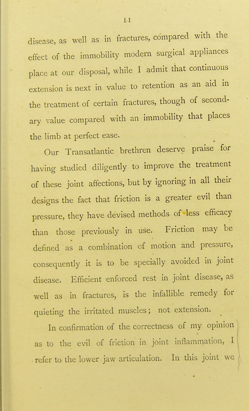 disease, as well as in fractures, compared with the effect of the immobility modern surgical appliances place at our disposal, while I admit that continuous extension is next in value to retention as an aid in the treatment of certain fractures, though of second- ary value compared with an immobility that places the limb at perfect ease. Our Transatlantic brethren deserve praise for having studied diligently to improve the treatment of these joint affections, but by ignoring in all their designs the fact that friction is a greater evil than pressure, they have devised methods of less efficacy than those previously in use. Friction may be denned as a combination of motion and pressure, consequently it is to be specially avoided in joint disease. Efficient enforced rest in joint disease, as well as in fractures, is the infallible remedy for quieting the irritated muscles; not extension. In confirmation of the correctness of my opinion as to the evil of friction in joint inflammation, I refer to the lower jaw articulation. In this joint we