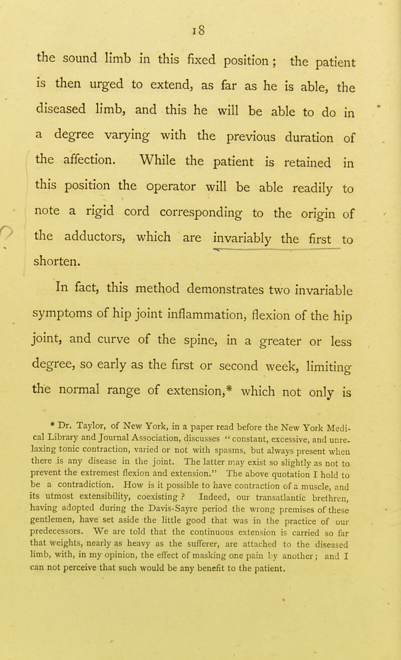 the sound limb in this fixed position; the patient is then urged to extend, as far as he is able, the diseased limb, and this he will be able to do in a degree varying with the previous duration of the affection. While the patient is retained in this position the operator will be able readily to note a rigid cord corresponding to the origin of the adductors, which are invariably the first to shorten. In fact, this method demonstrates two invariable symptoms of hip joint inflammation, flexion of the hip joint, and curve of the spine, in a greater or less degree, so early as the first or second week, limiting the normal range of extension,* which not only is * Dr. Taylor, of New York, in a paper read before the New York Medi- cal Library and Journal Association, discusses constant, excessive, and unre. laxing tonic contraction, varied or not with spasms, but always present when there is any disease in the joint. The latter may exist so slightly as not to prevent the extremest flexion and extension. The above quotation I hold to be a contradiction. How is it possible to have contraction of a muscle, and its utmost extensibility, coexisting ? Indeed, our transatlantic brethren, having adopted during the Davis-Sayre period the wrong premises of these gentlemen, have set aside the little good that was in the practice of our predecessors. We are told that the continuous extension is carried so far that weights, nearly as heavy as the sufferer, are attached to the diseased limb, with, in my opinion, the effect of masking one pain by another; and I can not perceive that such would be any benefit to the patient.