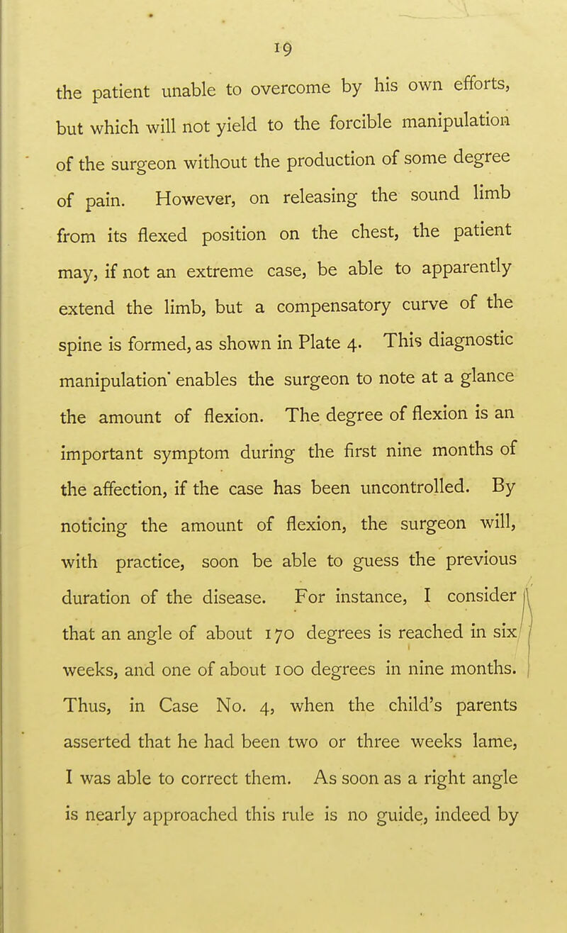 the patient unable to overcome by his own efforts, but which will not yield to the forcible manipulation of the surgeon without the production of some degree of pain. However, on releasing the sound limb from its flexed position on the chest, the patient may, if not an extreme case, be able to apparently extend the limb, but a compensatory curve of the spine is formed, as shown in Plate 4. This diagnostic manipulation' enables the surgeon to note at a glance the amount of flexion. The degree of flexion is an important symptom during the first nine months of the affection, if the case has been uncontrolled. By noticing the amount of flexion, the surgeon will, with practice, soon be able to guess the previous duration of the disease. For instance, I consider that an angle of about 170 degrees is reached in six' weeks, and one of about 100 degrees in nine months. Thus, in Case No. 4, when the child's parents asserted that he had been two or three weeks lame, I was able to correct them. As soon as a right angle is nearly approached this rule is no guide, indeed by