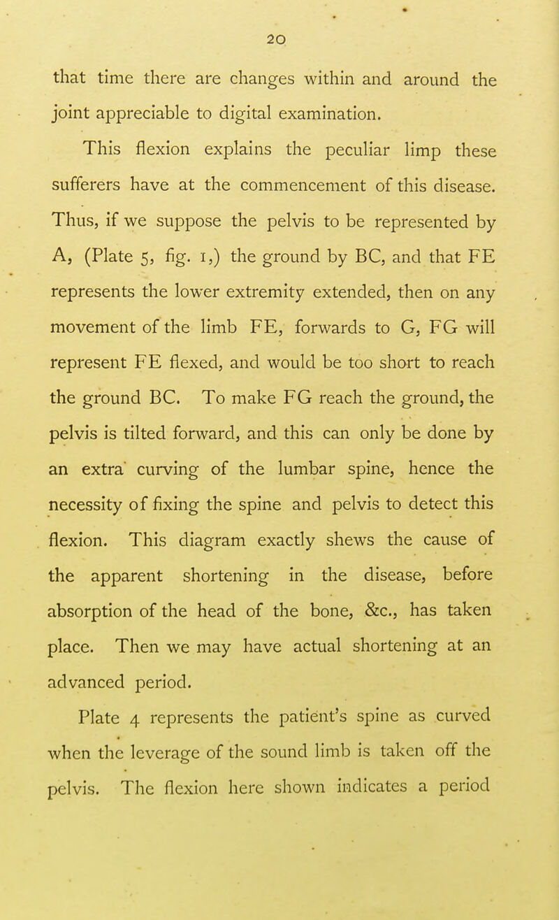 that time there are changes within and around the joint appreciable to digital examination. This flexion explains the peculiar limp these sufferers have at the commencement of this disease. Thus, if we suppose the pelvis to be represented by A, (Plate 5, fig. i,) the ground by BC, and that FE represents the lower extremity extended, then on any movement of the limb FE, forwards to G, FG will represent FE flexed, and would be too short to reach the ground BC. To make FG reach the ground, the pelvis is tilted forward, and this can only be done by an extra' curving of the lumbar spine, hence the necessity of fixing the spine and pelvis to detect this flexion. This diagram exactly shews the cause of the apparent shortening in the disease, before absorption of the head of the bone, &c, has taken place. Then we may have actual shortening at an advanced period. Plate 4 represents the patient's spine as curved when the leverage of the sound limb is taken off the pelvis. The flexion here shown indicates a period