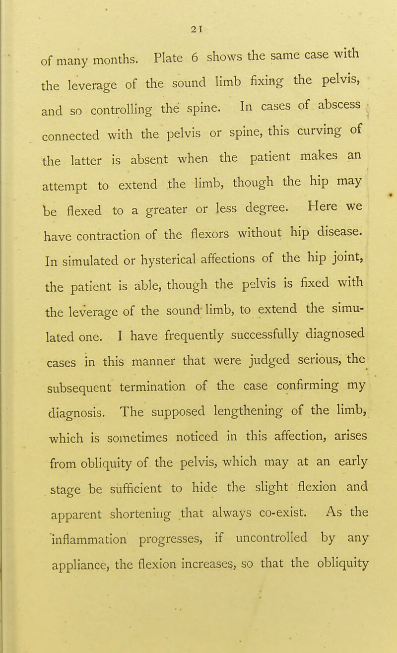 of many months. Plate 6 shows the same case with the leverage of the sound limb fixing the pelvis, and so controlling the spine. In cases of abscess connected with the pelvis or spine, this curving of the latter is absent when the patient makes an attempt to extend the limb, though the hip may be flexed to a greater or less degree. Here we have contraction of the flexors without hip disease. In simulated or hysterical affections of the hip joint, the patient is able, though the pelvis is fixed with the leverage of the sound; limb, to extend the simu- lated one. I have frequently successfully diagnosed cases in this manner that were judged serious, the subsequent termination of the case confirming my diagnosis. The supposed lengthening of the limb, which is sometimes noticed in this affection, arises from obliquity of the pelvis, which may at an early stage be sufficient to hide the slight flexion and apparent shortening that always co-exist. As the inflammation progresses, if uncontrolled by any appliance, the flexion increases, so that the obliquity