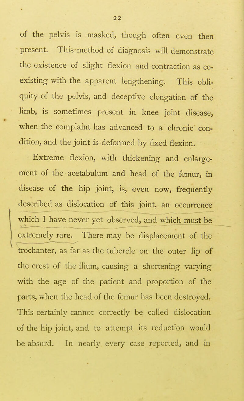 of the pelvis is masked, though often even then present. This method of diagnosis will demonstrate the existence of slight flexion and contraction as co- existing with the apparent lengthening. This obli- quity of the pelvis, and deceptive elongation of the limb, is sometimes present in knee joint disease, when the complaint has advanced to a chronic con- dition, and the joint is deformed by fixed flexion. Extreme flexion, with thickening and enlarge- ment of the acetabulum and head of the femur, in disease of the hip joint, is, even now, frequently described as dislocation of this joint, an occurrence which I have never yet observed, and which must be extremely rare. There may be displacement of the trochanter, as far as the tubercle on the outer lip of the crest of the ilium, causing a shortening varying with the age of the patient and proportion of the parts, when the head of the femur has been destroyed. This certainly cannot correctly be called dislocation of the hip joint, and to attempt its reduction would be absurd. In nearly every case reported, and in