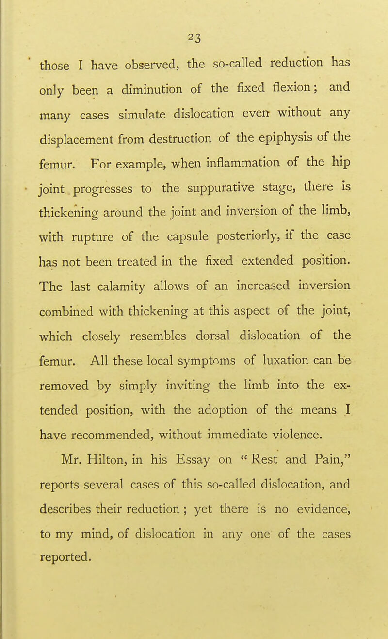 those I have observed, the so-called reduction has only been a diminution of the fixed flexion; and many cases simulate dislocation even without any displacement from destruction of the epiphysis of the femur. For example, when inflammation of the hip joint progresses to the suppurative stage, there is thickening around the joint and inversion of the limb, with rupture of the capsule posteriorly, if the case has not been treated in the fixed extended position. The last calamity allows of an increased inversion combined with thickening at this aspect of the joint, which closely resembles dorsal dislocation of the femur. All these local symptoms of luxation can be removed by simply inviting the limb into the ex- tended position, with the adoption of the means I have recommended, without immediate violence. Mr. Hilton, in his Essay on  Rest and Pain, reports several cases of this so-called dislocation, and describes their reduction ; yet there is no evidence, to my mind, of dislocation in any one of the cases reported.