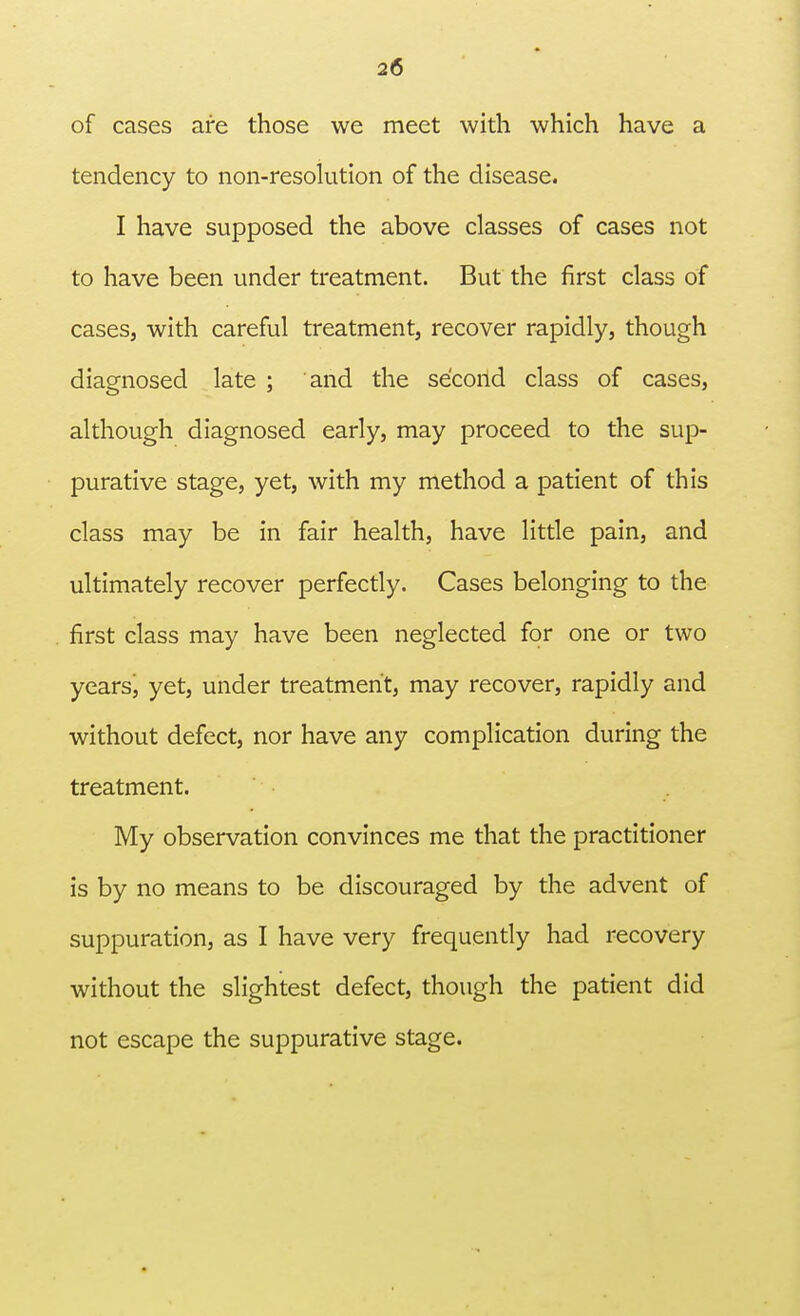 of cases are those we meet with which have a tendency to non-resolution of the disease. I have supposed the above classes of cases not to have been under treatment. But the first class of cases, with careful treatment, recover rapidly, though diagnosed late ; and the second class of cases, although diagnosed early, may proceed to the sup- purative stage, yet, with my method a patient of this class may be in fair health, have little pain, and ultimately recover perfectly. Cases belonging to the first class may have been neglected for one or two years, yet, under treatment, may recover, rapidly and without defect, nor have any complication during the treatment. My observation convinces me that the practitioner is by no means to be discouraged by the advent of suppuration, as I have very frequently had recovery without the slightest defect, though the patient did not escape the suppurative stage.