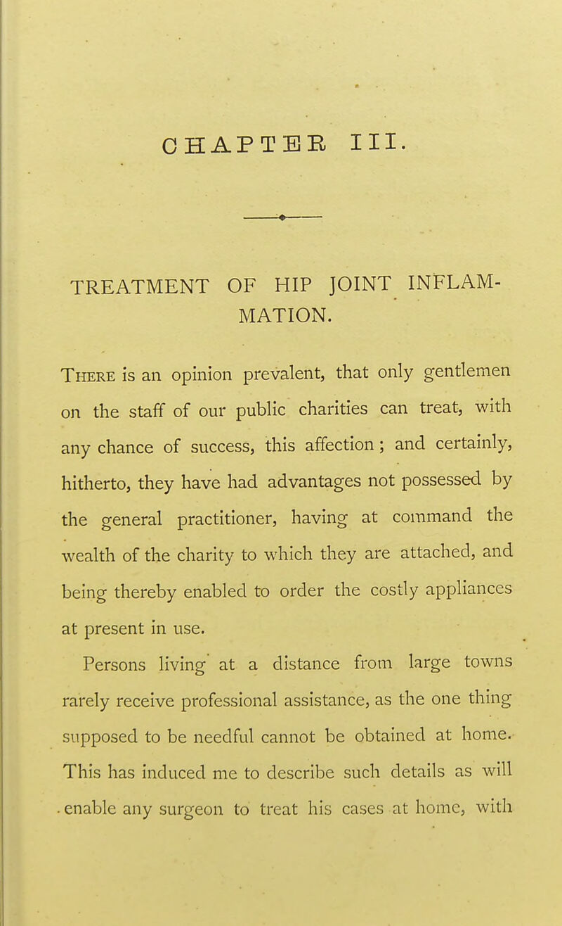 TREATMENT OF HIP JOINT INFLAM- MATION. There is an opinion prevalent, that only gentlemen on the staff of our public charities can treat, with any chance of success, this affection; and certainly, hitherto, they have had advantages not possessed by the general practitioner, having at command the wealth of the charity to which they are attached, and being thereby enabled to order the costly appliances at present in use. Persons living at a distance from large towns rarely receive professional assistance, as the one thing supposed to be needful cannot be obtained at home.- This has induced me to describe such details as will . enable any surgeon to treat his cases at home, with