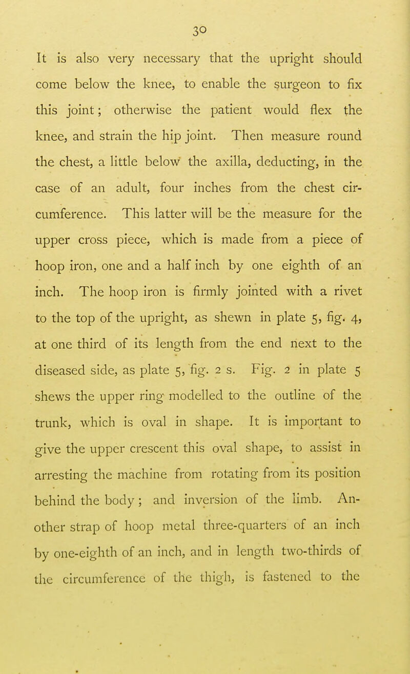 3Q It is also very necessary that the upright should come below the knee, to enable the surgeon to fix this joint; otherwise the patient would flex the knee, and strain the hip joint. Then measure round the chest, a little below the axilla, deducting, in the case of an adult, four inches from the chest cir- cumference. This latter will be the measure for the upper cross piece, which is made from a piece of hoop iron, one and a half inch by one eighth of an inch. The hoop iron is firmly jointed with a rivet to the top of the upright, as shewn in plate 5, fig. 4, at one third of its length from the end next to the diseased side, as plate 5, fig. 2 s. Fig. 2 in plate 5 shews the upper ring modelled to the outline of the trunk, which is oval in shape. It is important to give the upper crescent this oval shape, to assist in arresting the machine from rotating from its position behind the body; and inversion of the limb. An- other strap of hoop metal three-quarters of an inch by one-eighth of an inch, and in length two-thirds of the circumference of the thigh, is fastened to the