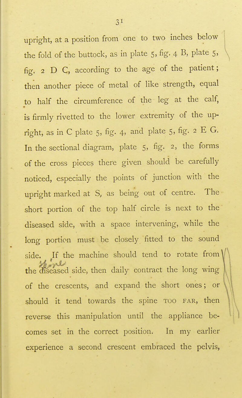 upright, at a position from one to two inches below the fold of the buttock, as in plate 5, fig. 4 B, plate 5, fig. 2 D C, according to the age of the patient; then another piece of metal of like strength, equal to half the circumference of the leg at the calf, is firmly rivetted to the lower extremity of the up- right, as in C plate 5, fig. 4, and plate 5, fig. 2 E G. In the sectional diagram, plate 5, fig. 2, the forms of the cross pieces there given should be carefully noticed, especially the points of junction with the upright marked at S, as being out of centre. The short portion of the top half circle is next to the' diseased side, with a space intervening, while the long portion must be closely fitted to the sound side. If the machine should tend to rotate from^ the leased side, then daily contract the long wing of the crescents, and expand the short ones; or should it tend towards the spine too far, then reverse this manipulation until the appliance be- comes set in the correct position. In my earlier experience a second crescent embraced the pelvis,