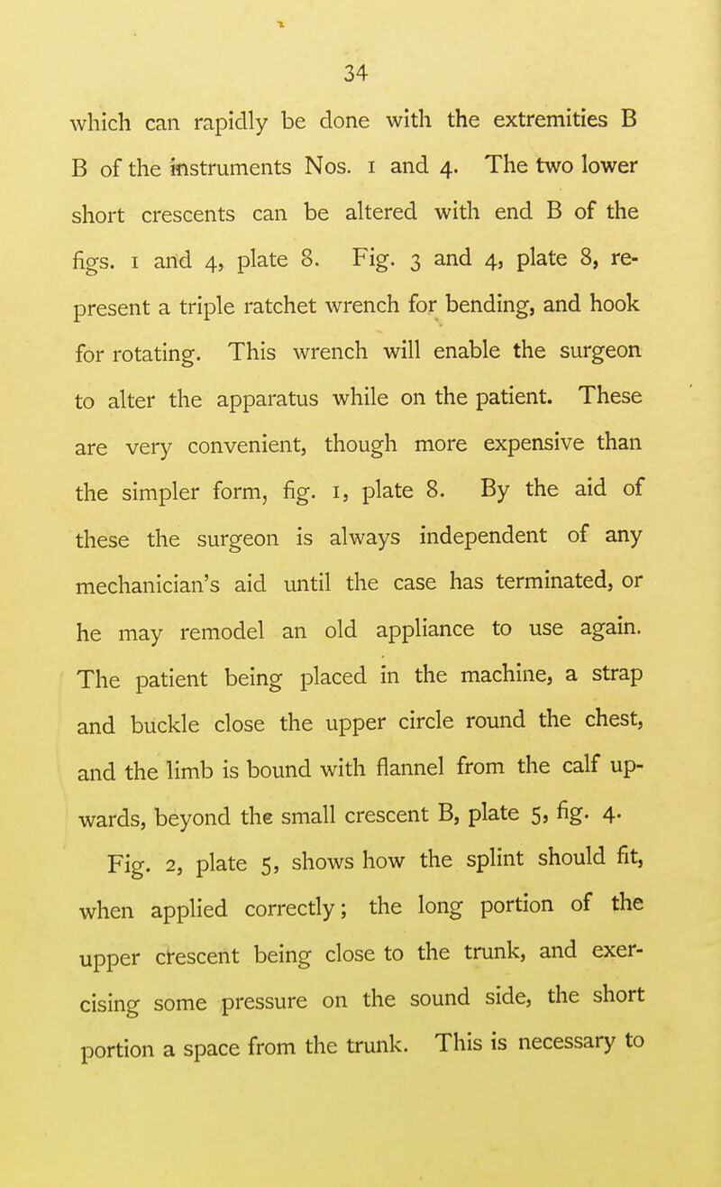 which can rapidly be done with the extremities B B of the instruments Nos. i and 4. The two lower short crescents can be altered with end B of the figs. 1 and 4, plate 8. Fig. 3 and 4, plate 8, re- present a triple ratchet wrench for bending, and hook for rotating. This wrench will enable the surgeon to alter the apparatus while on the patient. These are very convenient, though more expensive than the simpler form, fig. 1, plate 8. By the aid of these the surgeon is always independent of any mechanician's aid until the case has terminated, or he may remodel an old appliance to use again. The patient being placed in the machine, a strap and buckle close the upper circle round the chest, and the limb is bound with flannel from the calf up- wards, beyond the small crescent B, plate 5, fig. 4. Fig. 2, plate 5, shows how the splint should fit, when applied correctly; the long portion of the upper crescent being close to the trunk, and exer- cising some pressure on the sound side, the short portion a space from the trunk. This is necessary to