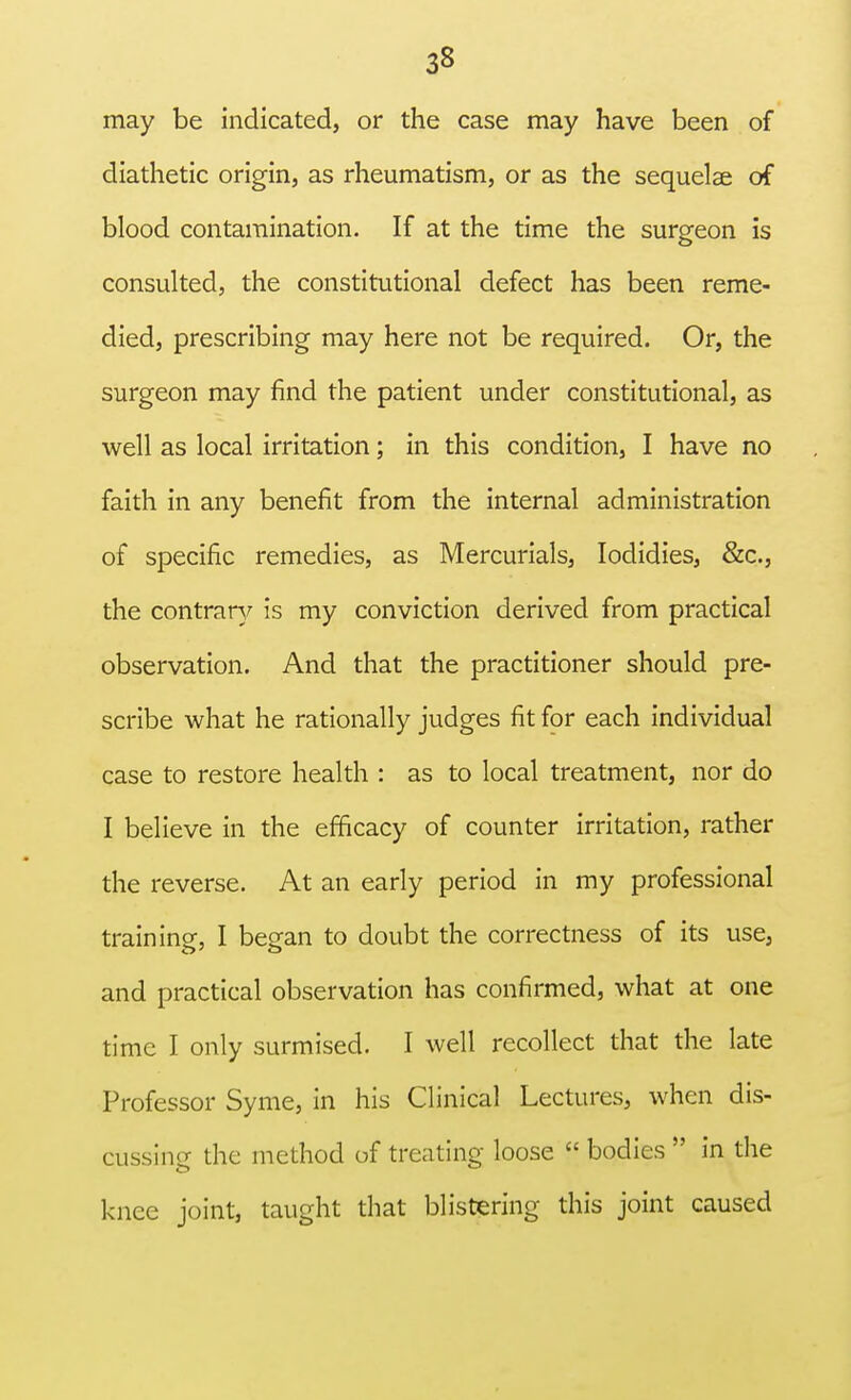 may be indicated, or the case may have been of diathetic origin, as rheumatism, or as the sequelae of blood contamination. If at the time the surgeon is consulted, the constitutional defect has been reme- died, prescribing may here not be required. Or, the surgeon may find the patient under constitutional, as well as local irritation; in this condition, I have no faith in any benefit from the internal administration of specific remedies, as Mercurials, Iodidies, &c, the contrary is my conviction derived from practical observation. And that the practitioner should pre- scribe what he rationally judges fit for each individual case to restore health : as to local treatment, nor do I believe in the efficacy of counter irritation, rather the reverse. At an early period in my professional training, I began to doubt the correctness of its use, and practical observation has confirmed, what at one time I only surmised. I well recollect that the late Professor Syme, in his Clinical Lectures, when dis- cussine the method of treating loose  bodies  in the knee joint, taught that blistering this joint caused