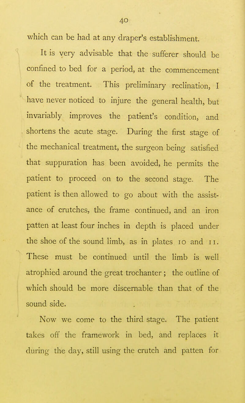 which can be had at any draper's establishment. It is very advisable that the sufferer should be confined to bed for a period, at the commencement of the treatment. This preliminary reclination, I have never noticed to injure the general health, but invariably improves the patient's condition, and shortens the acute stage. During the first stage of the mechanical treatment, the surgeon being satisfied that suppuration has been avoided, he permits the patient to proceed on to the second stage. The patient is then allowed to go about with the assist- ance of crutches, the frame continued, and an iron patten at least four inches in depth is placed under the shoe of the sound limb, as in plates 10 and n. These must be continued until the limb is well atrophied around the great trochanter ; the outline of which should be more discernable than that of the sound side. Now we come to the third stage. The patient takes off the framework in bed, and replaces it during the day, still using the crutch and patten for