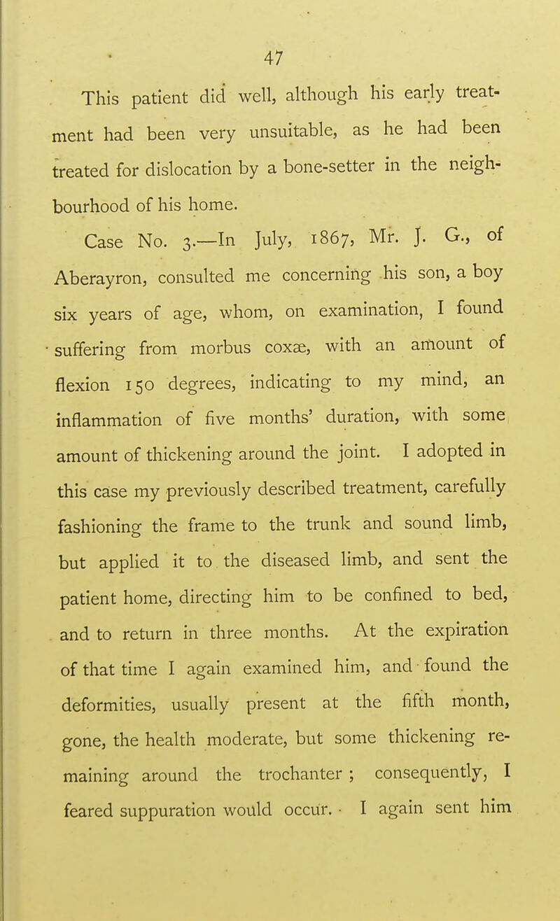 This patient did well, although his early treat- ment had been very unsuitable, as he had been treated for dislocation by a bone-setter in the neigh- bourhood of his home. Case No. 3.—In July, 1867, Mr. J. G., of Aberayron, consulted me concerning his son, a boy six years of age, whom, on examination, I found suffering from morbus coxae, with an amount of flexion 150 degrees, indicating to my mind, an inflammation of five months' duration, with some amount of thickening around the joint. I adopted in this case my previously described treatment, carefully fashioning the frame to the trunk and sound limb, but applied it to the diseased limb, and sent the patient home, directing him to be confined to bed, and to return in three months. At the expiration of that time I again examined him, and found the deformities, usually present at the fifth month, gone, the health moderate, but some thickening re- maining around the trochanter ; consequently, I feared suppuration would occur. • I again sent him