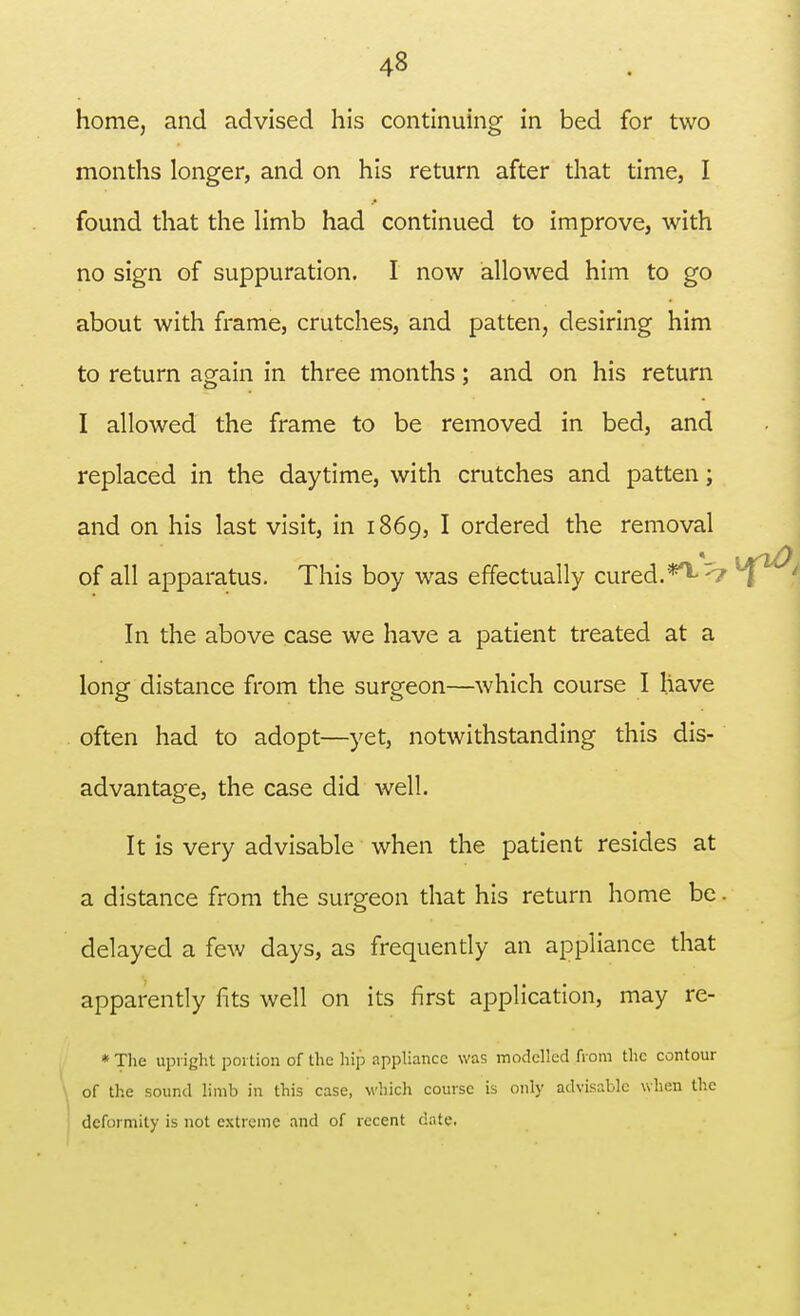 home, and advised his continuing in bed for two months longer, and on his return after that time, I found that the limb had continued to improve, with no sign of suppuration. I now allowed him to go about with frame, crutches, and patten, desiring him to return again in three months; and on his return I allowed the frame to be removed in bed, and replaced in the daytime, with crutches and patten; and on his last visit, in 1869, I ordered the removal of all apparatus. This boy was effectually cured.<i In the above case we have a patient treated at a long distance from the surgeon—which course I have often had to adopt—yet, notwithstanding this dis- advantage, the case did well. It is very advisable when the patient resides at a distance from the surgeon that his return home be. delayed a few days, as frequently an appliance that apparently fits well on its first application, may re- * The upright portion of the hip appliance was modelled from the contour of the sound limb in this case, which course is only advisable when the deformity is not extreme and of recent date.