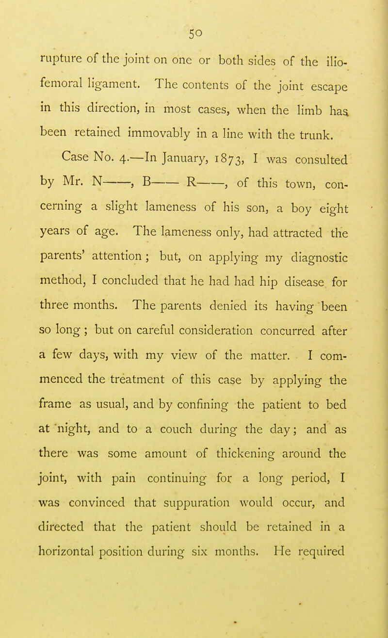 rupture of the joint on one or both sides of the ilio- femoral ligament. The contents of the joint escape in this direction, in most cases, when the limb has been retained immovably in a line with the trunk. Case No. 4.—In January, 1873, I was consulted by Mr. N , B R , of this town, con- cerning a slight lameness of his son, a boy eight years of age. The lameness only, had attracted the parents' attention ; but, on applying my diagnostic method, I concluded that he had had hip disease for three months. The parents denied its having been so long ; but on careful consideration concurred after a few days, with my view of the matter. I com- menced the treatment of this case by applying the frame as usual, and by confining the patient to bed at night, and to a couch during the day; and as there was some amount of thickening around the joint, with pain continuing for a long period, I was convinced that suppuration would occur, and directed that the patient should be retained in a horizontal position during six months. He required