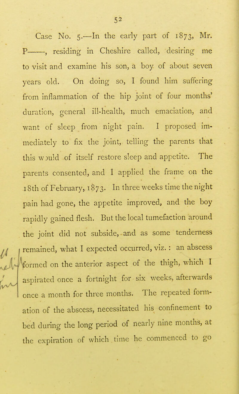 Case No. 5.—In the early part of 1873, Mr. P , residing in Cheshire called, desiring me to visit and examine his son, a boy of about seven years old. On doing so, I found him suffering from inflammation of the hip joint of four months' duration, general ill-health, much emaciation, and want of sleep from night pain. I proposed im- mediately to fix the joint, telling the parents that this w 3uld of itself restore sleep and appetite. The parents consented, and I applied the frame on the 18th of February, 1873. In three weeks time the night pain had gone, the appetite improved, and the boy rapidly gained flesh. But the local tumefaction around the joint did not subside, and as some tenderness ii 1 remained, what I expected occurred, viz. : an abscess ^JUVormed on the anterior aspect of the thigh, which I aspirated once a fortnight for six weeks, afterwards once a month for three months. The repeated form- ation of the abscess, necessitated his confinement to bed during the long period of nearly nine months, at the expiration of which time he commenced to go