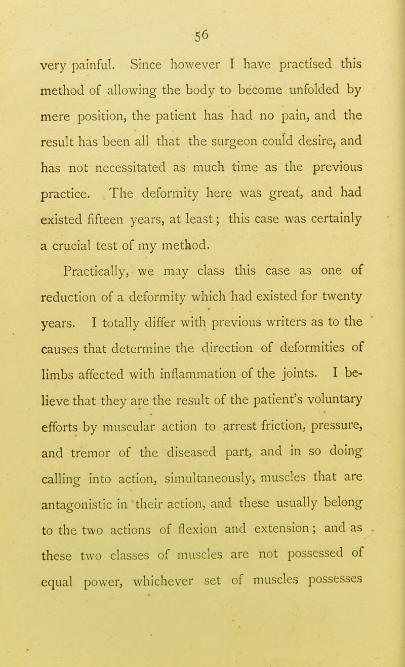 very painful. Since however I have practised this method of allowing the body to become unfolded by mere position, the patient has had no pain, and the result, has been all that the surgeon could desire, and has not necessitated as much time as the previous practice. The deformity here was great, and had existed fifteen years, at least; this case was certainly a crucial test of my method. Practically, we may class this case as one of reduction of a deformity which had existed for twenty years. I totally differ with previous writers as to the causes that determine the direction of deformities of limbs affected with inflammation of the joints. I be- lieve that they are the result of the patient's voluntary efforts by muscular action to arrest friction, pressure, and tremor of the diseased part, and in so doing calling into action, simultaneously, muscles that are antagonistic in their action, and these usually belong to the two actions of flexion and extension; and as these two classes of muscles are not possessed of equal power, whichever set of muscles possesses
