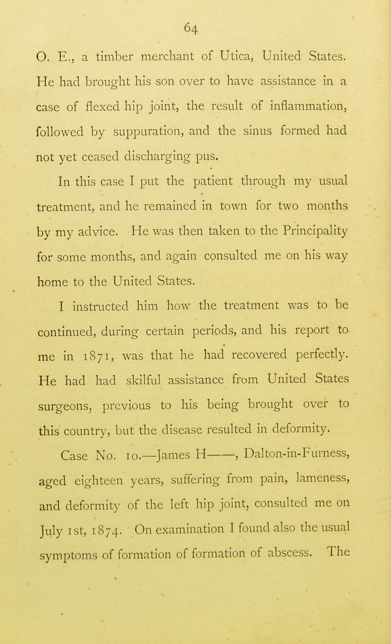 O. E., a timber merchant of Utica, United States. He had brought his son over to have assistance in a <_> case of flexed hip joint, the result of inflammation, followed by suppuration, and the sinus formed had not yet ceased discharging pus. In this case I put the patient through my usual treatment, and he remained in town for two months by my advice. He was then taken to the Principality for some months, and again consulted me on his way home to the United States. I instructed him how the treatment was to be continued, during certain periods, and his report to me in 1871, was that he had recovered perfectly. He had had skilful assistance from United States surgeons, previous to his being brought over to this country, but the disease resulted in deformity. Case No. 10.—James H , Dalton-in-Furness, aged eighteen years, suffering from pain, lameness, and deformity of the left hip joint, consulted me on July 1 st, 1874. On examination I found also the usual symptoms of formation of formation of abscess. The