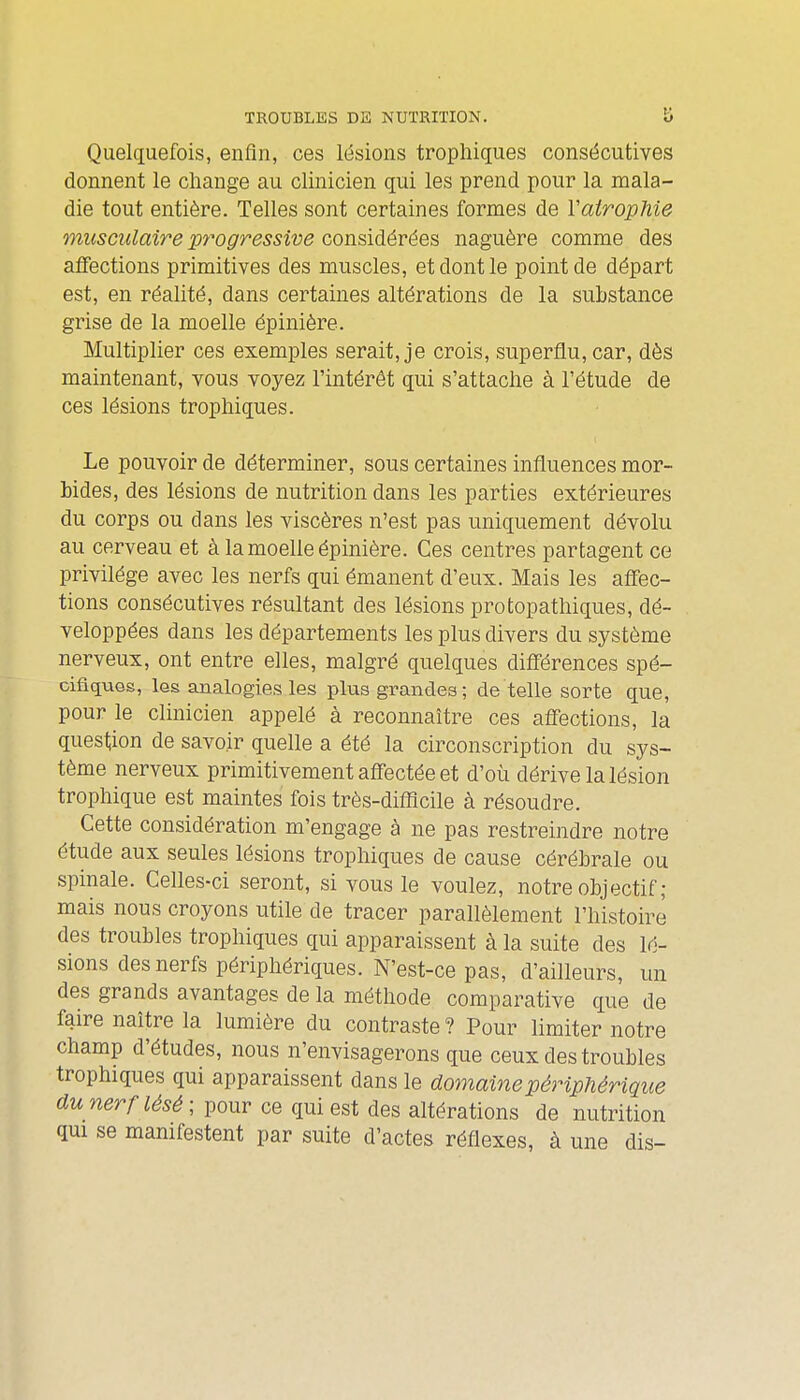 Quelquefois, enfin, ces lésions trophiques consécutives donnent le change au clinicien qui les prend pour la mala- die tout entière. Telles sont certaines formes de VairopMe musculaire pt^ogressive considérées naguère comme des affections primitives des muscles, et dont le point de départ est, en réalité, dans certaines altérations de la substance grise de la moelle épinière. Multiplier ces exemples serait, je crois, superflu, car, dès maintenant, vous voyez l'intérêt qui s'attache à l'étude de ces lésions trophiques. Le pouvoir de déterminer, sous certaines influences mor- bides, des lésions de nutrition dans les parties extérieures du corps ou dans les viscères n'est pas uniquement dévolu au cerveau et à la moelle épinière. Ces centres partagent ce privilège avec les nerfs qui émanent d'eux. Mais les affec- tions consécutives résultant des lésions protopathiques, dé- veloppées dans les départements les plus divers du système nerveux, ont entre elles, malgré quelques diflérences spé- cifiques, les analogies les plus grandes ; dé telle sorte que, pour le clinicien appelé à reconnaître ces affections, la question de savoir quelle a été la circonscription du sys- tème nerveux primitivement affectée et d'où dérive la lésion trophique est maintes fois très-diflîcile à résoudre. Cette considération m'engage à ne pas restreindre notre étude aux seules lésions trophiques de cause cérébrale ou spinale. Celles-ci seront, si vous le voulez, notre objectif ; mais nous croyons utile de tracer parallèlement l'histoire des troubles trophiques qui apparaissent à la suite des lé- sions des nerfs périphériques. N'est-ce pas, d'ailleurs, un des grands avantages de la méthode comparative que de faire naître la lumière du contraste ? Pour limiter notre champ d'études, nous n'envisagerons que ceux des troubles trophiques qui apparaissent dans le domaine périphérique dwwer/-^^5^; pour ce qui est des altérations de nutrition qui se manifestent par suite d'actes réflexes, à une dis-