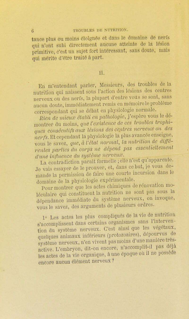 tance plus ou moins éloignée et dans le domaine de nerfs qui n'ont subi directement aucune atteinte de la lésion primitive, c'est un sujet fort intéressant, sans doute, mais qui mérite d'être traité à part. IL En m'en tendant parler, Messieurs, des troubles de la nutrition qui naissent sons l'action des lésions des centres nerveux ou des nerfs, la plupart d'entre vous se sont, sans aucun doute, immédiatement remis en mémoire le problôme correspondant qui se débat en physiologie normale. Eien de onieux établi en pathologie, j'espère vous le dé- montrer du moins, que Vexistence de ces troiMes irophi- ques consécutifs aux lésions des centres nerveux on des nerfs.cependant la physiologie la plus avancée enseigne, vous le savez, que,àVéiat normal, la nutrition de diffé- rentes parties du corps ne dépend pas essentiellement d'une influence du système nerveux. La contradiction parait formelle ; elle n'est qu apparente. Je vais essayer de le prouver, et, dans ce but, je vous de- mande la permission de faire une courte incursion dans le domaine de la physiologie expérimentale. Pour montrer que les actes chimiques de rénovation mo- léculaire qui constituent la nutrition ne sont pas sous la dépendance immédiate du système nerveux, on invoque, vous le savez, des arguments de plusieurs ordres. 10 Les actes les plus compliqués de la vie de nutrition s'accomplissent dans certains organismes sans l'interven- tion du système nerveux. C'est ainsi que les végétaux, quelques animaux inférieurs (protozoaires), dépourvus de système nerveux, n'en vivent pas moins d'une mamère très- active. L'embryon, dit-on encore, n'accomplit-il pas déjà les actes de la vie organique, à une époque où il ne possède encore aucun élément nerveux?