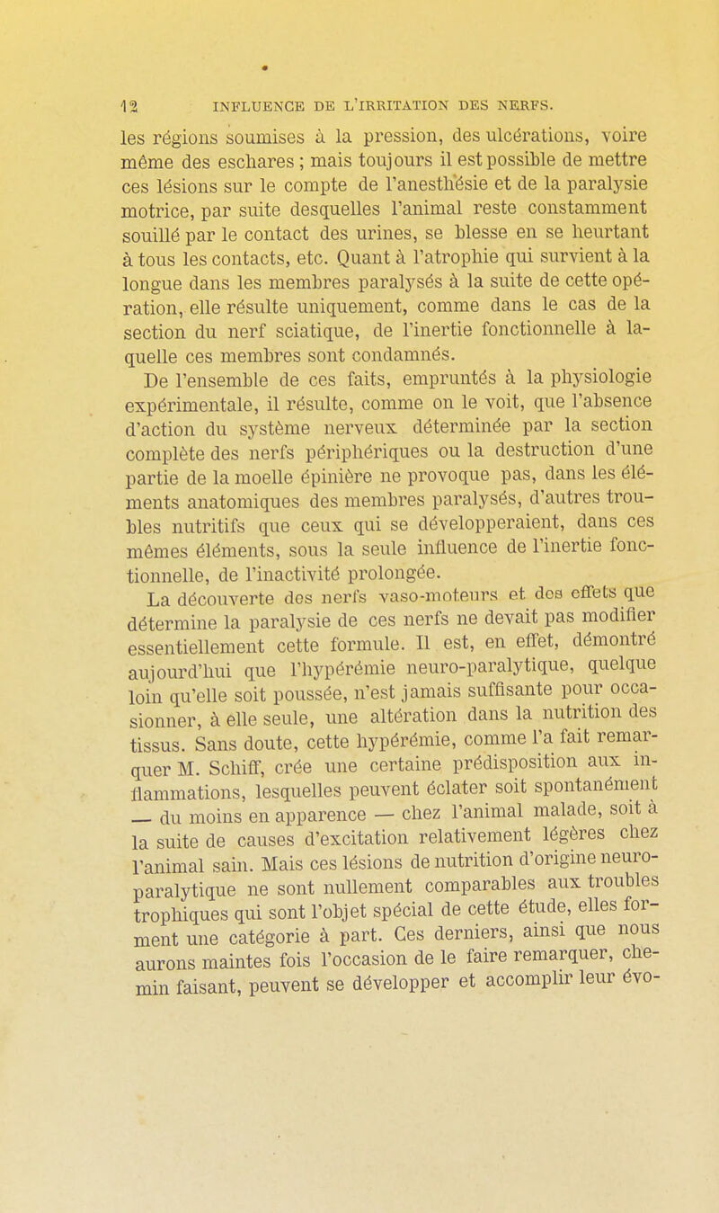 les régions soumises à la pression, des ulcérations, voire même des eschares ; mais toujours il est possible de mettre ces lésions sur le compte de l'anestlïésie et de la paralysie motrice, par suite desquelles l'animal reste constamment souillé par le contact des urines, se blesse en se heurtant à tous les contacts, etc. Quant à l'atrophie qui survient à la longue dans les membres paralj^sés à la suite de cette opé- ration, elle résulte uniquement, comme dans le cas de la section du nerf sciatique, de l'inertie fonctionnelle à la- quelle ces membres sont condamnés. De l'ensemble de ces faits, empruntés à la physiologie expérimentale, il résulte, comme on le voit, que l'absence d'action du système nerveux déterminée par la section complète des nerfs périphériques ou la destruction d'une partie de la moelle épinière ne provoque pas, dans les élé- ments anatomiques des membres paralysés, d'autres trou- bles nutritifs que ceux qui se développeraient, dans ces mômes éléments, sous la seule inlluence de l'inertie fonc- tionnelle, de l'inactivité prolongée. La découverte dos nerfs vaso-moteurs et dos effets que détermine la paralysie de ces nerfs ne devait pas modifier essentiellement cette formule. Il est, en effet, démontré aujourd'hui que l'hypérémie neuro-paralytique, quelque loin qu'elle soit poussée, n'est jamais suffisante pour occa- sionner, à elle seule, une altération dans la nutrition des tissus. Sans doute, cette hypérémie, comme l'a fait remar- quer M. Schiff, crée une certaine prédisposition aux in- fiammations, lesquelles peuvent éclater soit spontanément — du moins en apparence — chez l'animal malade, soit à la suite de causes d'excitation relativement légères chez l'animal sain. Mais ces lésions de nutrition d'origine neuro- paralytique ne sont nullement comparables aux troubles trophiques qui sont l'objet spécial de cette étude, elles for- ment une catégorie à part. Ces derniers, amsi que nous aurons maintes fois l'occasion de le faire remarquer, che- min faisant, peuvent se développer et accomplir leur évo-