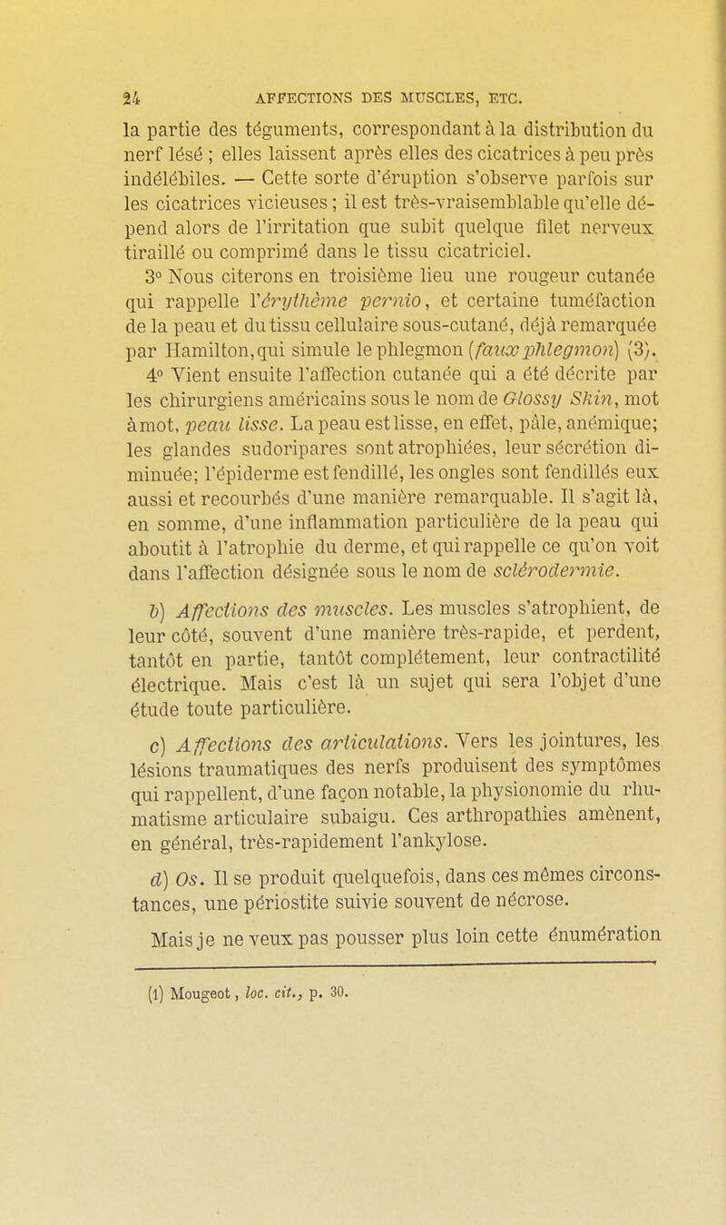 la partie des téguments, correspondant à la distribution du nerf lésé ; elles laissent après elles des cicatrices à peu près indélébiles. — Cette sorte d'éruption s'observe parfois sur les cicatrices vicieuses ; il est très-vraisemblable qu'elle dé- pend alors de l'irritation que subit quelque filet nerveux tiraillé ou comprimé dans le tissu cicatriciel. 3° Nous citerons en troisième lieu une rougeur cutanée qui rappelle Yârythème pernio, et certaine tuméfaction de la peau et du tissu cellulaire sous-cutané, déjà remarquée par Hamilton,qui simule le\jh.\egmon [fauxphleg7non) (3). 4° Vient ensuite l'afTection cutanée qui a été décrite par les cliirurgiens américains sous le nom de Glossy Skm, mot àmot, 2^eaii lisse. La peau est lisse, en effet, pâle, anémique; les glandes sudoripares sont atrophiées, leur sécrétion di- minuée; l'épiàerme est fendillé, les ongles sont fendillés eux aussi et recourbés d'une manière remarquable. Il s'agit là, en somme, d'une inflammation particulière de la peau qui aboutit à l'atropliie du derme, et qui rappelle ce qu'on voit dans raffection désignée sous le nom de sclérodermie. 1)) Affections des muscles. Les muscles s'atrophient, de leur côté, souvent d'une manière très-rapide, et perdent, tantôt en partie, tantôt complètement, leur contractilité électrique. Mais c'est là un sujet qui sera l'objet d'une étude toute particulière. c) Affections des articulations. Vers les jointures, les lésions traumatiques des nerfs produisent des symptômes qui rappellent, d'une façon notable, la physionomie du rhu- matisme articulaire subaigu. Ces arthropathies amènent, en général, très-rapidement l'ankylose. d) Os. Il se produit quelquefois, dans ces mêmes circons- tances, une périostite suivie souvent de nécrose. Mais je ne veux pas pousser plus loin cette énumération (l) Mougeot, loc. cit., p. 30.