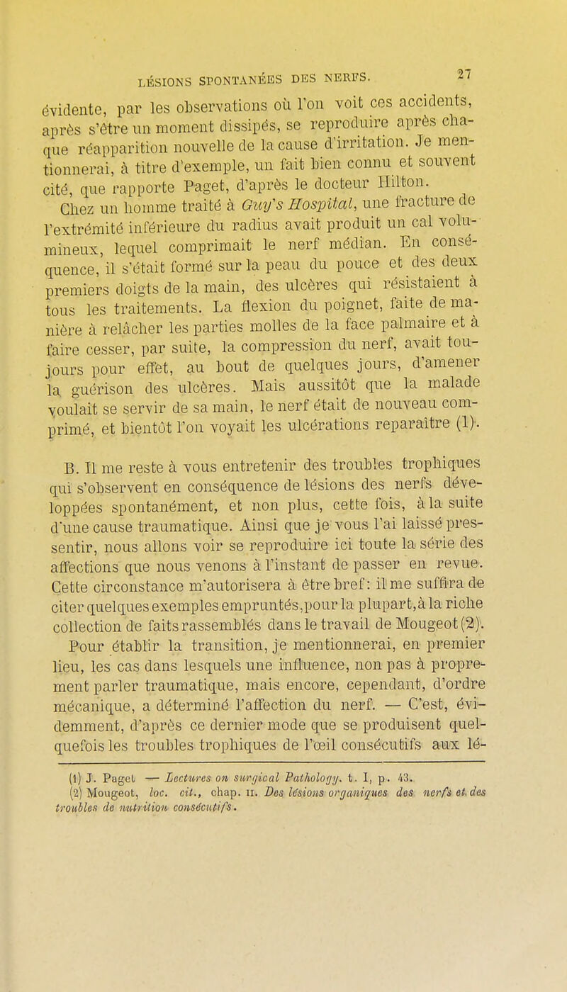 évidente, par les observations où l'on voit ces accidents, après s'être un moment dissipés, se reproduire après cha- que réapparition nouvelle de la cause d'irritation. Je men- tionnerai, à titre d'exemple, un fait Men connu et souvent cité, que rapporte Paget, d'après le docteur Hilton. Chez un homme traité à Ouifs Ilospital, une fracture de l'extrémité inférieure du radius avait produit un cal volu- mineux, lequel comprimait le nerf médian. En consé- quence,'il s'était formé sur la peau du pouce et des deux premiers doigts de la main, des ulcères qui résistaient à tous les traitements. La flexion du poignet, faite de ma- nière à relâcher les parties molles de la face palmaire et à faire cesser, par suite, la compression du nerf, avait tou- jours pour effet, au bout de quelques jours, d'amener la. guérison des ulcères. Mais aussitôt que la malade \roulait se servir de sa main, le nerf était de nouveau com- primé, et bientôt l'on voyait les ulcérations reparaître (!)•. B. Il me reste à vous entretenir des troubles trophiques qui s'observent en conséquence de lésions des nerfs déve- loppées spontanément, et non plus, cette ibis, à la suite d'une cause traumatique. Ainsi que je vous l'ai laissé pres- sentir, nous allons voir se reproduire ici toute la série des affections que nous venons à l'instant de passer en revue. Cette circonstance m'autorisera à être bref: il me suffira de citer quelques exemples empruntés,pour la plupart,à la riche collection de faits rassemblés dans le travail de Mougeot (3). Pour établir la transition, je mentionnerai, en premier lieu, les cas dans lesquels une influence, non pas à propre- ment parler traumatique, mais encore, cependant, d'ordre mécanique, a déterminé l'affection du nerf. — C'est, évi- demment, d'après ce dernier mode que se produisent quel- quefois les troubles trophiques de l'œil consécutifs aux lé- (1) J. Pagel — Lectures on surfjical Palhology. t. I, p. 43. (2) Mougeot, loc. cit., c'ha'p. n. Des Usions organiques des nerfs et. des troubles de nutrition consécutifs.