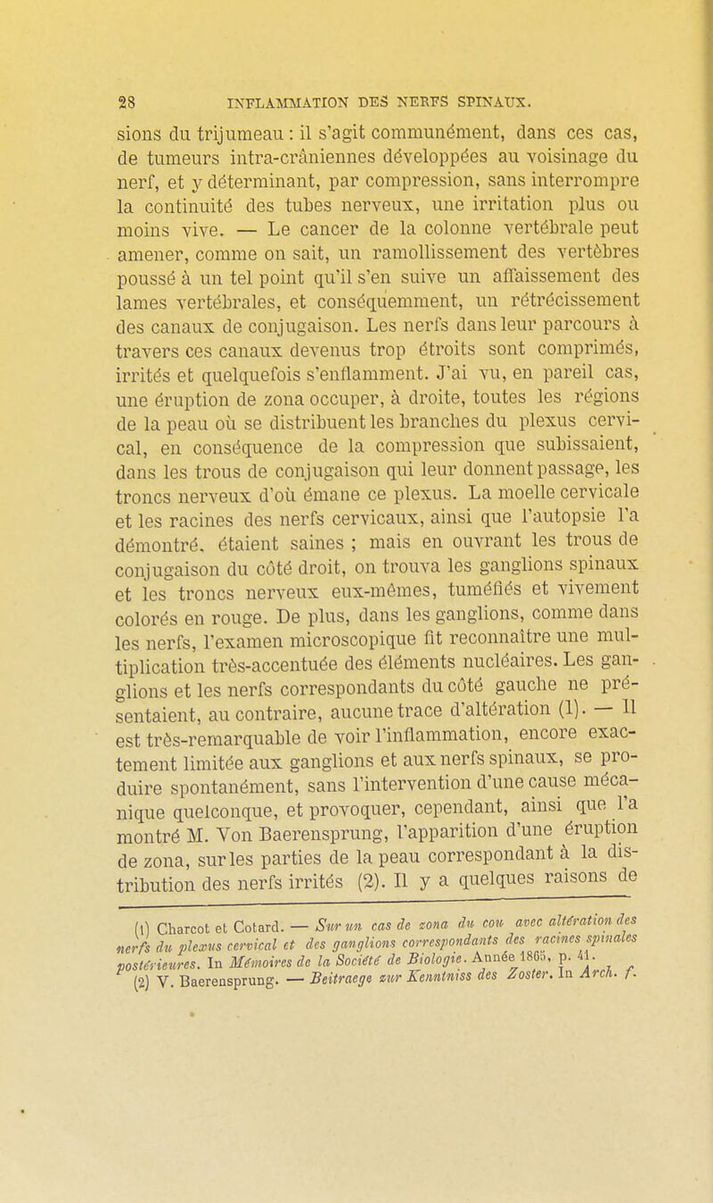 sions du trijumeau : il s'agit communément, dans ces cas, de tumeurs intra-crâniennes développées au voisinage du nerf, et y déterminant, par compression, sans interrompre la continuité des tubes nerveux, une irritation plus ou moins vive. — Le cancer de la colonne vertébrale peut amener, comme on sait, un ramollissement des vertèbres poussé à un tel point qu'il s'en suive un affaissement des lames vertébrales, et conséquemment, un rétrécissement des canaux de conjugaison. Les nerfs dans leur parcours à travers ces canaux devenus trop étroits sont comprimés, irrités et quelquefois s'enflamment. J'ai vu, en pareil cas, une éruption de zona occuper, à droite, toutes les régions de la peau où se distribuent les branches du plexus cervi- cal, en conséquence de la compression que subissaient, dans les trous de conjugaison qui leur donnent passage, les troncs nerveux d'où émane ce plexus. La moelle cervicale et les racines des nerfs cervicaux, ainsi que l'autopsie l'a démontré, étaient saines ; mais en ouvrant les trous de conjugaison du côté droit, on trouva les ganglions spinaux et les troncs nerveux eux-mêmes, tuméflés et vivement colorés en rouge. De plus, dans les ganglions, comme dans les nerfs, l'examen microscopique fit reconnaître une mul- tiplication très-accentuée des éléments nucléaires. Les gan- glions et les nerfs correspondants du côté gauche ne pré- sentaient, au contraire, aucune trace d'altération (1). — 11 est très-remarquable de voir l'inflammation, encore exac- tement limitée aux ganglions et aux nerfs spinaux, se pro- duire spontanément, sans l'intervention d'une cause méca- nique quelconque, et provoquer, cependant, ainsi que l'a montré M. Von Baerensprung, l'apparition d'une éruption de zona, sur les parties de la peau correspondant à la dis- tribution des nerfs irrités (2). Il y a quelques raisons de (1) Charcot et Cotard. — Sur un cas de cona du cou avec altération des nerfs du plexus cervical et des ganglions correspondants des racmcs spinales postérieures. In Mémoires de la Société de Biologie. Année I860, p. 41. (2) V Baerensprung. — Beitraege mr Kemtniss des Poster. In Arch. f.