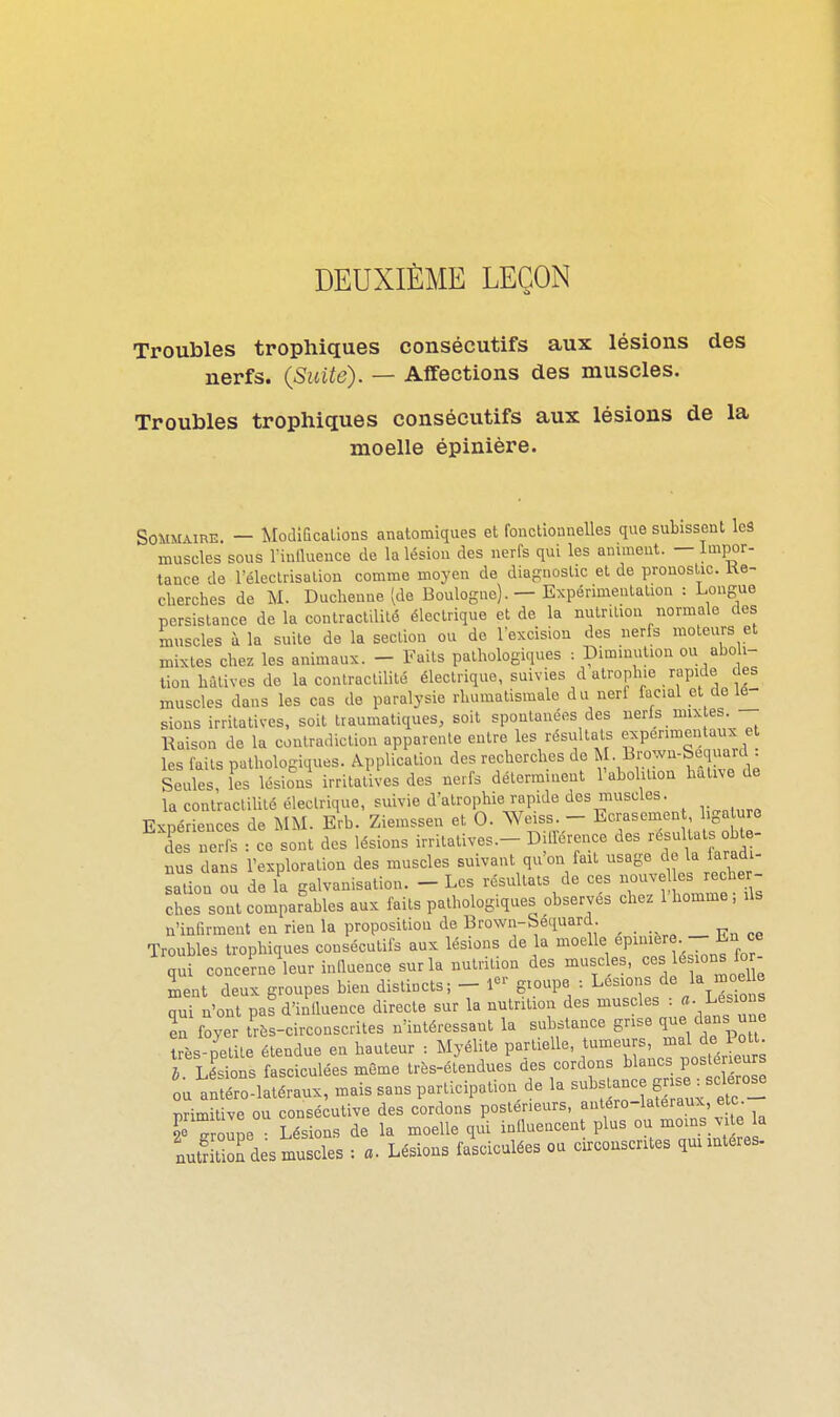 DEUXIÈME LEÇON Troubles trophiques consécutifs aux lésions des nerfs. (Suite). — Affections des muscles. Troubles trophiques consécutifs aux lésions de la moelle épinière. SoiiMURE. — ModiQcallons anatomiques et fonctionnelles que subissent leâ muscles sous rinlluence de la lésion des nerfs qui les animent. — Impor- tance de l'éleclrisalion comme moyen de diagnostic et de pronostic. Ke- cherches de M. Duchenne (de Boulogne). — Expérimentation : Longue persistance de la contract.lilé électrique et de la nutrition normale des muscles à la suite de la section ou de lexcision des nerfs moteurs et mixtes chez les animaux. — Faits pathologiques : Diminution ou aho i- lion hritives de la contractilité électrique, suivies d atrophie rapide des muscles dans les cas de paralysie rhumatismale du nerf facial et de lé- sions irrilatives, soit traumatiques, soit spontanées des nerfs nux es Raison de la contradiction apparente entre les résultats expérimentaux e les faits pathologiques. Application des recherches de ^ • l^?:^-^^:^ Seules, les lésions irrilatives des nerfs déterminent l'aboliliou hatno de la contractilité électrique, suivie d'atrophie rapide des muscles. Expériences de MM. Erb. Ziemssen et 0. Weiss - Ecrasemen ligaluro des nerfs : ce sont des lésions irritatives.- Différence des résultats obte- nus dans l'exploration des muscles suivant qu'on fait usage de la iaradi- salion ou de la galvanisation. - Les résultats de ces nouve es recber- cKs sont comparables aux faits pathologiques observés chez l'homme; ils n'infirment en rien la proposition de Brown-béquard. _ Troubles trophiques consécutifs aux lésions de la moelle ^P^;;:«,- f^^^! qui concerne leur inllnence sur la nutrition des muscles, *° e ment deux groupes bien distincts; - 1-' g.oupe : Lésions de la n>celle qui n'ont pas d'inlluence directe sur la nutrition des muscles : «• Le;^°J en foyer très-circonscrites n'intéressant la substance grise /^^^J^'' très-petite étendue en hauteur : Myélite partielle, ^f^^^^'',^^,^ 3 h Lésions fasciculées même très-étendues des cordons blancs postérieurs ou^n ro^lîéraux, mais sans participation de la -^^f-^J-^t- primitive ou consécutive des cordons postérieurs, antero-lateraux e te seTroune • Lésions de la moelle qui influencent plus ou moins M e la nut^S des muscles ; a. Lésions fasciculées ou circonscrites quimteres.