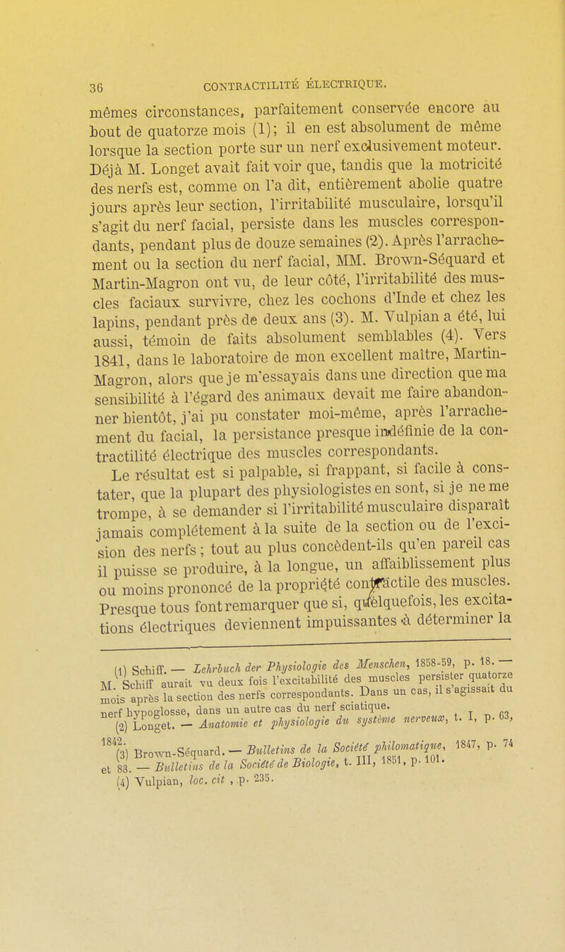 mêmes circonstances, parfaitement conservée encore au hout de quatorze mois (1); il en est absolument de même lorsque la section porte sur un nerf exclusivement moteur. Déjà M. Longet avait fait voir que, tandis que la motricité des nerfs est, comme on l'a dit, entièrement abolie quatre jours après leur section, l'irritabilité musculaire, lorsqu'il s'agit du nerf facial, persiste dans les muscles correspon- dants, pendant plus de douze semaines (2). Après l'arrache- ment ou la section du nerf facial, MM. Brown-Séquard et Martin-Magron ont vu, de leur côté, l'irritabilité des mus- cles faciaux survivre, chez les cochons d'Inde et chez les lapins, pendant près de deux ans (3). M. Vulpian a été, lui aussi, témoin de faits absolument semblables (4). Vers 1841,' dans le laboratoire de mon excellent maître, Martin- Magron, alors que je m'essayais dans une direction que ma sensibilité à l'égard des animaux devait me faire abandon- ner bientôt, j'ai pu constater moi-même, après l'arrache- ment du facial, la persistance presque indéfinie de la con- tractilité électrique des muscles correspondants. Le résultat est si palpable, si frappant, si facile à cons- tater, que la plupart des physiologistes en sont, si je ne me trompe, à se demander si l'irritabilité musculaire disparaît iamais complètement à la suite de la section ou de l'exci- sion des nerfs ; tout au plus concèdent-ils qu'en pareil cas il puisse se produire, à la longue, un affaiblissement plus ou moins prononcé de la propri(^té coirpctile des muscles. Presque tous font remarquer que si, qi^élquefois, les excita- tions électriques deviennent impuissantes-à déterminer la (1) ScWff. — Lehrhuch der Physiologie des Menschen, 1858-59, p. 18. M Schiffaurail vu deux fois l'excitabilité des muscles persiser quatorze ^ois après la sectiou des nerfs correspondants. Dans un cas, il s'agissaU du nerf bypoKlosse, dans un autre cas du nerf sciatique. , t ^ m (2) Unlet. ^ Anamiie et physiologie du système nerveua>, t. I, p. 03, % Tirown-Séquard. — Bulletins de U Société philomatique, 1847, p. 74 S.-XS rf. la Société de Biologie, t. III, 1851. p. 101. et 83.