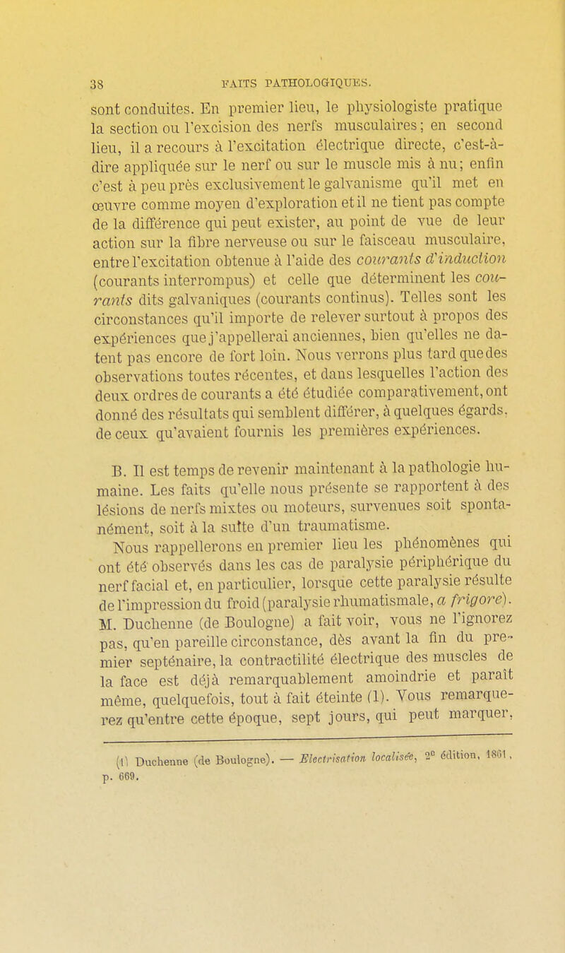 sont conduites. En premier lieu, le physiologiste pratique la section ou l'excision des nerfs musculaires ; en second lieu, il a recours à l'excitation électrique directe, c'est-à- dire appliquée sur le nerf ou sur le muscle mis à nu; enfin c'est à peu près exclusivement le galvanisme qu'il met en œuvre comme moyen d'exploration et il ne tient pas compte de la différence qui peut exister, au point de vue de leur action sur la fibre nerveuse ou sur le faisceau musculaire, entre l'excitation obtenue à l'aide des courants d'induction (courants interrompus) et celle que déterminent les cou- rants dits galvaniques (courants continus). Telles sont les circonstances qu'il importe de relever surtout à propos des expériences que j'appellerai anciennes, bien qu'elles ne da- tent pas encore de fort loin. Nous verrons plus lard que des observations toutes récentes, et dans lesquelles l'action des deux ordres de courants a été étudiée comparativement, ont donné des résultats qui semblent différer, à quelques égards, de ceux qu'avaient fournis les premières expériences. B. Il est temps de revenir maintenant à la pathologie hu- maine. Les faits qu'elle nous présente se rapportent à des lésions de nerfs mixtes ou moteurs, survenues soit sponta- nément, soit à la suite d'un traumatisme. Nous rappellerons en premier lieu les phénomènes qui ont été- observés dans les cas de paralysie périphérique du nerf facial et, en particulier, lorsque cette paralysie résulte de l'impression du froid (paralysie rhumatismale, a frigore). M. Duchenne (de Boulogne) a fait voir, vous ne l'ignorez pas, qu'en pareille circonstance, dès avant la fin du pre- mier septénaire, la contractilité électrique des muscles de la face est déjà remarquablement amoindrie et paraît même, quelquefois, tout à fait éteinte fl). Vous remarque- rez qu'entre cette époque, sept jours, qui peut marquer, (\] Duchenne (de Boulogne). — Electrisation localisée, 2' p. 669.