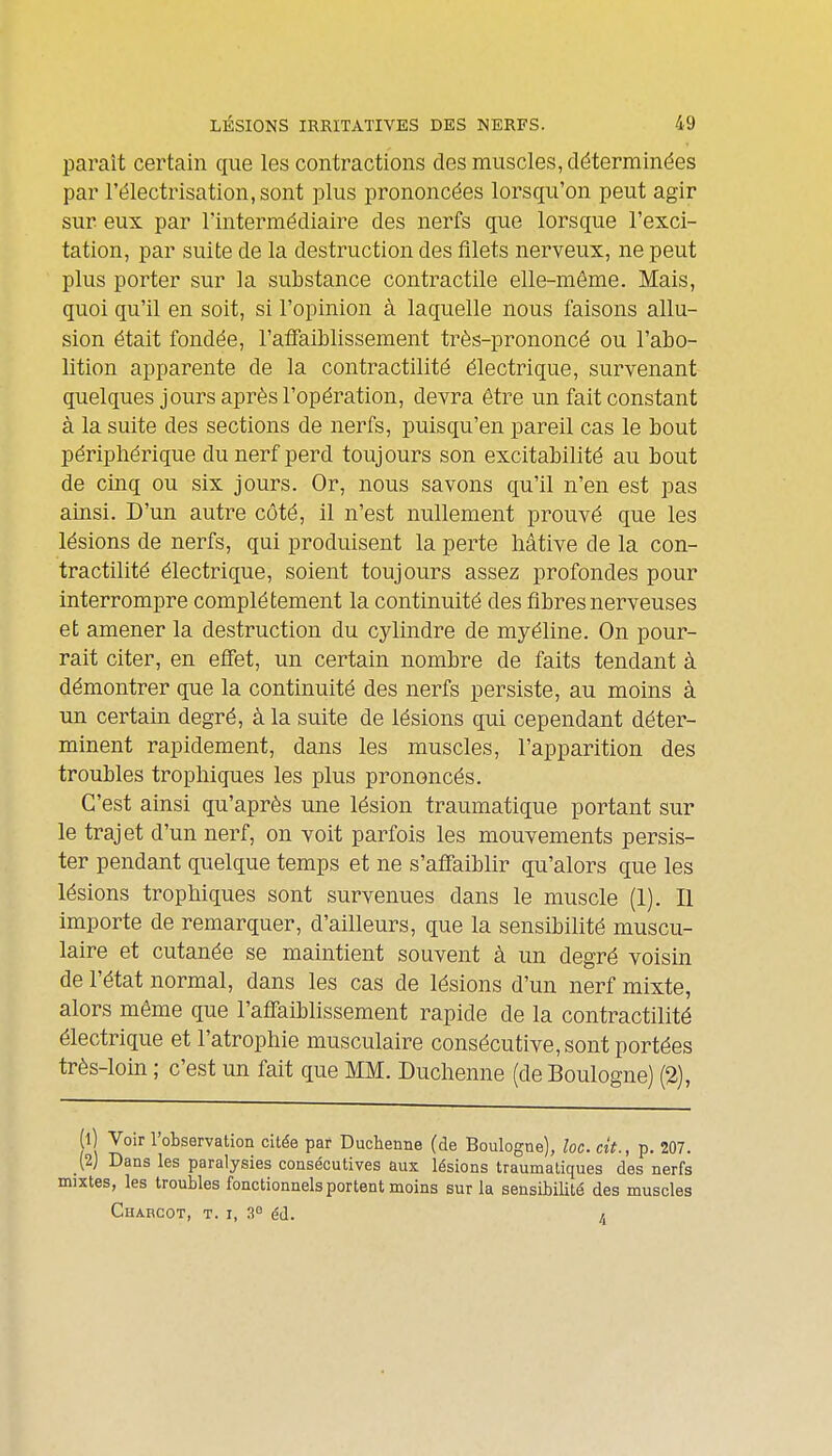 paraît certain que les contractions des muscles, déterminées par l'électrisation.sont plus prononcées lorsqu'on peut agir sur eux par l'intermédiaire des nerfs que lorsque l'exci- tation, par suite de la destruction des filets nerveux, ne peut plus porter sur la substance contractile elle-même. Mais, quoi qu'il en soit, si l'opinion à laquelle nous faisons allu- sion était fondée, l'alFaiblissement très-prononcé ou l'abo- lition apparente de la contractilité électrique, survenant quelques jours après l'opération, devra être un fait constant à la suite des sections de nerfs, puisqu'on pareil cas le bout périphérique du nerf perd toujours son excitabilité au bout de cinq ou six jours. Or, nous savons qu'il n'en est pas ainsi. D'un autre côté, il n'est nullement prouvé que les lésions de nerfs, qui produisent la perte hâtive de la con- tractilité électrique, soient toujours assez profondes pour interrompre complètement la continuité des fibres nerveuses et amener la destruction du cylindre de myéline. On pour- rait citer, en effet, un certain nombre de faits tendant à démontrer que la continuité des nerfs persiste, au moins à un certain degré, à la suite de lésions qui cependant déter- minent rapidement, dans les muscles, l'apparition des troubles trophiques les plus prononcés. C'est ainsi qu'après une lésion traumatique portant sur le trajet d'un nerf, on voit parfois les mouvements persis- ter pendant quelque temps et ne s'affaiblir qu'alors que les lésions trophiques sont survenues dans le muscle (1). Il importe de remarquer, d'ailleurs, que la sensibilité muscu- laire et cutanée se maintient souvent à un degré voisin de l'état normal, dans les cas de lésions d'un nerf mixte, alors même que l'affaiblissement rapide de la contractilité électrique et l'atrophie musculaire consécutive, sont portées très-loin ; c'est un fait que MM. Duchenne (de Boulogne) (2), 1 Voir l'observation citée par Duchenne (de Boulogne), loc. cit., p. 207. (2) Dans les paralysies consécutives aux lésions traumatiques des nerfs xtes, les troubles fonctionnels portent moins sur la sensibilité des muscles Charcot, t. I, 3° éd. /.