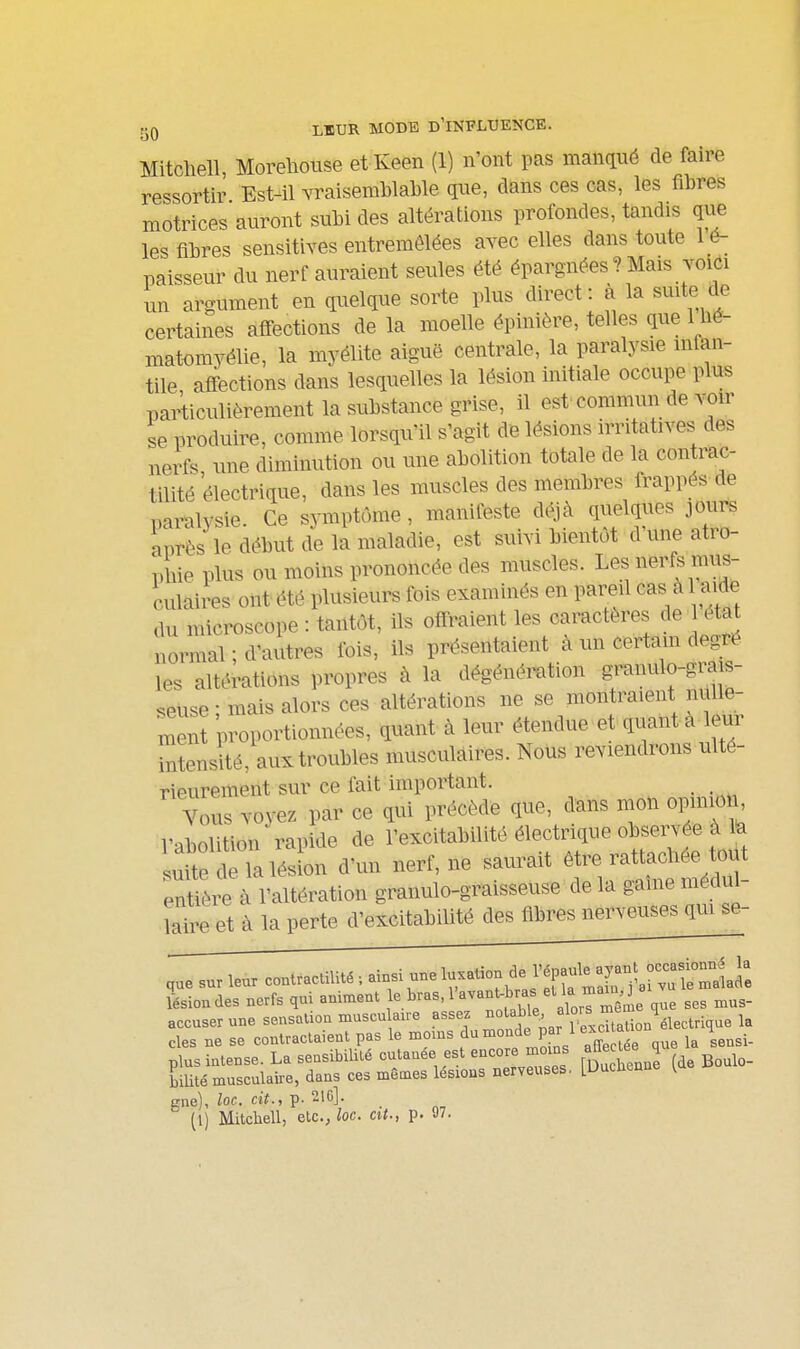 gQ LEUR MODE d'influence. Mitcliell, Morehouse etKeen (1) n'ont pas manqué de faire ressortir Est41 Yraisemblable que, dans ces cas, les fibres motrices auront subi des altérations profondes, tandis que les fibres sensitives entremêlées avec elles dans toute lé- paisseur du nerf auraient seules été épargnées ? Mais vovCi un argument en quelque sorte plus direct: à la suite de certaines afi-ections de la moelle épinière, telles que 1M- matomyélie, la myélite aiguë centrale, la paralysie rnl^n- tile affections dans lesquelles la lésion initiale occupe plus particulièrement la substance grise, il est commun de voir se produire, comme lorsqu'il s'agit de lésions irritatives des nerfs une diminution ou une abolition totale de la contrac- tilité électrique, dans les muscles des membres frappés de paralysie. Ce symptôme, manifeste déjà quelques jours après le début de la maladie, est suivi bientôt d une atro- phie plus ou moins prononcée des muscles. Les nerfs mus- culaires ont été plusieurs fois examinés en pareil cas à aide du microscope : tantôt, ils offraient les caractères de 1 état normal ; d'autres fois, ils présentaient à un certam degré les altérations propres à la dégénération granulo-grais- seuse • mais alors ces altérations ne se montraient nulle- r^ent proportionnées, quant à leur étendue et quanta le^r tatensité, aux troubles musculaires. Nous reviendrons ulté- rieurement sur ce fait important. Vous voyez par ce qui précède que, dans mon opmion Vnbolition rapide de l'excitabilité électrique observée à te ut S lésion d'un nerf, ne saurait être rattachée todt enîère à l'altération granulo-graisseuse de la gaine médul- laire et à la perte d'excitabilité des fibres nerveuses qui se- ,ue sur leur contractilité ; ainsi une luxation de J J-^^^llrtTataJ: Lion des nerfs qui animent J^^-^'l'-^^^taïl/ alorriSme ses mus- accuser une sensation muscu aire assez J^^^ J.Uon élect^ la des ne se contractaient pas le moms du «^onde par 1 exci a H plus intense. La sensibilité cutanée est encore mo^ns afle lee q biUté musculaire, dans ces mêmes lésions nerveuses. [Unca^in v gne), loc. cit., p. 21G].