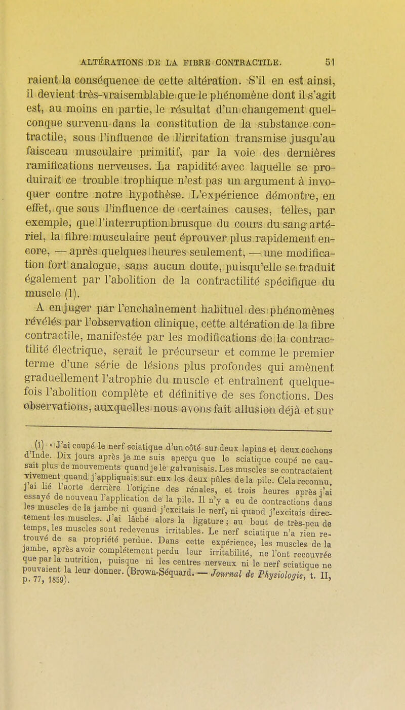 raient la conséquence de cette altération. S'il en est ainsi, il devient très-vraisemblable 1 que le phénomène dont il s'agit est, au moins en partie, le résultat d'un changement quel- conque survenu-dans la constitution de la substance con- tractile, sous l'influence de L'irritation transmise jusqu'au faisceau musculaire primitif, par la voie des dernières ramifications nerveuses. La rapidité avec laquelle se pro- duirait ce trouble trophique n'est pas un argument à invo- quer contre notre hypothèse. L'expérience démontre, en eïFet, que sous l'influence de certaines causes, telles, par exemple, que l'interruption, brusque du cours du sang arté- riel, la fibre:musculaire peut éprouver plus r-apidement en- core, — après quelques;heures seulement, — une modifica- tion fort analogue, sans aucun doute, puisqu'elle se.traduit également par l'abolition de la contractilité spécifique du muscle (1). A en,juger par l'enchaînement habituel, des phénomènes révélés par l'observation clinique, cette altération de la fibre contractile, manifestée par les modifications de la contrac- tilité électrique, serait le précurseur et comme le premier terme d'une série de lésions plus profondes qui amènent graduellement l'atropliie du muscle et entraînent quelque- fois l'abolition complète et définitive de ses fonctions. Des observations, auxquelles nous avons fait allusion déjà et sur j'T^ 1 ' ^^^^ '^P^ ^® ^^^^ sciatique d'un côté sur deux lapins et deux cochons dinde. Dix jours après je me suis aperçu que le sciatique coupé ne cau- sait plus de mouYements quand je le galvanisais. Les muscles se contractaient vivement quand j'appliquais sur eux les deux pôles delà pile. Cela reconnu i ai lie 1 aorte derrière l'origine des rénales, et trois heures après i'ai essaye de nouveau l'application de la pile. Il n'y a eu de contractions dans es muscles de la jambe ni quand j'excitais le nerf, ni quand j'excitais direc- tement les muscles. J ai lâché alors la ligature ; au bout de très-peu de temps, les muscles sont redevenus irritables. Le nerf sciatique n'a rien re- trouve de sa propriété perdue. Dans cette expérience, les muscles de la jambe, après avoir complètement perdu leur irritabilité, ne l'ont recouvrée que par la nutrition, puisque ni les centres nerveux ni le nerf sciatique ne V lT'imf (Brown-Séquard. - Journal de Physiologie, X. II,