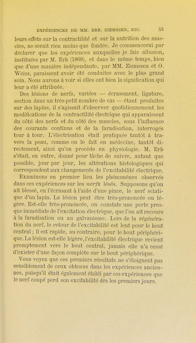 leurs effets sur la contractilité et sur la nutrition des mus- cles, ne serait rien moins que fondée. Je commencerai par déclarer que les expériences auxquelles je fais allusion, instituées par M. Erb (1868), et dans le même temps, bien que d'une manière indépendante, par MM. Ziemssen et 0. Weiss, paraissent avoir été conduites avec le plus grand soin. Nous aurons à Yoir si elles ont bien la signification qui leur a été attribuée. Des lésions de nerfs, variées — écrasement, ligature, section dans un très-petit nombre de cas — étant produites sur des lapins, il s'agissait d'observer quotidiennement les modifications de la contractilité électrique qui apparaissent du côté des nerfs et du côté des muscles, sous l'influence des courants continus et de la faradisation, interrogés tour à tour.- L'électrisation était pratiquée tantôt à tra- vers la peau, comme on le fait en médecine, tantôt di- rectement, ainsi qu'on procède en physiologie. M. Erb s'était, en outre, donné pour tâche de suivre, autant que possible, jour par jour, les altérations histologiques qui correspondent aux changements de l'excitabilité électrique. Examinons en premier lieu les phénomènes observés dans ces expériences sur les nerfs lésés. Supposons qu'on ait blessé, en l'écrasant à l'aide d'une pince, le nerf sciati- que d'un lapin. La lésion peut être très-prononcée ou lé- gère. Est-elle très-prononcée, on constate une perte pres- que immédiate de l'excitation électrique, que l'on ait recours à la faradisation ou au galvanisme. Lors de la régénéra- tion du nerf, le retour de l'excitabilité est lent pour le bout central ; il est rapide, au contraire, pour le bout périphéri- que. La lésion est-elle légère, l'excitabilité électrique revient promptement vers le bout central, jamais elle n'a cessé d'exister d'une façon complète sur le bout périphérique. Vous voyez que ces premiers résultats ne s'éloignent pas sensiblement de ceux obtenus dans les expériences ancien- nes, puisqu'il était également établi par ces expériences que le nerf coupé perd son excitabilité dès les premiers jours.