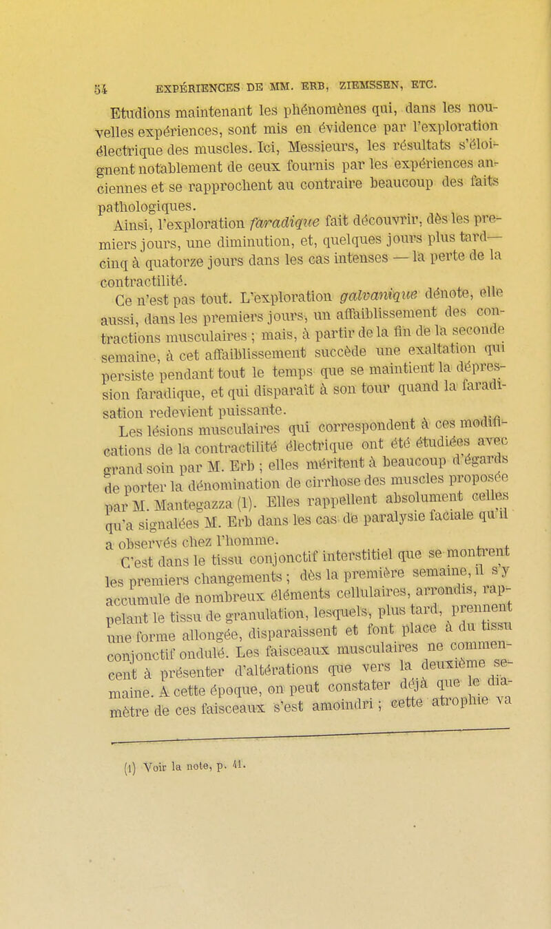 Etudions maintenant les phénomènes qui, dans les nou- velles expériences, sont mis en évidence par l'exploration électrique des muscles. M, Messieurs, les résultats s'éloi- gnent notablement de ceux fournis par les expériences an^- ciennes et se rapprochent au contraire beaucoup des faits pathologiques. Ainsi, l'exploration faradiqne fait découvrir, dès les pre- miers jours, une diminution, et, quelques jours plus tard- cinq à quatorze jours dans les cas intenses — la perte de la CGiitï*âctilité. Ce n'est pas tout. L'exploration galvanique dénote, elle aussi, dans les premiers jours, un affaiblissement des con- tractions musculaires ; mais, à partir de la fin de la seconde semaine, à cet affaiblissement succède une exaltation qm persiste pendant tout le temps que se maintient la dépres- sion faradique, et qui disparait à son tour quand la faradi- sation redevient puissante. Les lésions musculaires qui correspondent à ces modih- cations de la contractilité électrique ont été étudiées avec grand soin par M. Erb ; elles méritent à beaucoup d égards de porter la dénomination de cirrhose des muscles proposée parM.Mantegazza(l). Elles rappellent absolument celles qu'a signalées M. Erb dans les cas- de paralysie faciale qu il a observés chez l'homme. C'est dans le tissu conjonctif interstitiel que se monti'ent les premiers changements ; dès la première semaine, il s y accumule de nombreux éléments cellulaires, arrondis, rap^ pelant le tissu de granulation, les<iuels, plus tard, prennent une forme allongée, disparaissent et font place a du tissu conjonctif ondulé. Les faisceaux musculaires ne commen- cenl à présenter d'altérations que vers la deuxième se- maine. A cette époque, on peut constater déjà que e dia- mèL de ces faisceaux s'est amoindri ; cette atrophie va (l) Voir la note, p. 41.