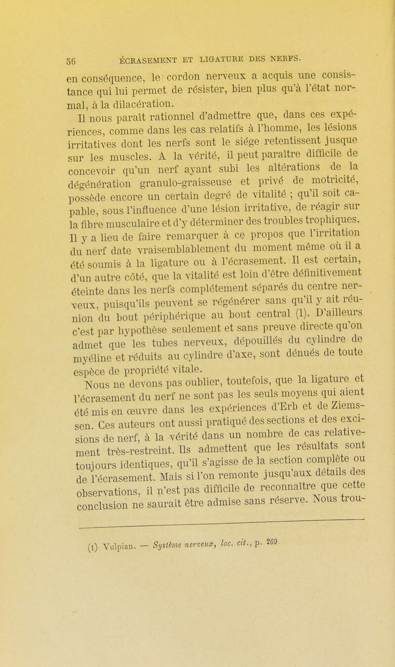 36 ÉCRASEMENT ET LIGATURE DES NERFS. en conséquence, le cordon nerveux a acquis une consis- tance qui lui permet de résister, Lien plus qu'à l'état nor- mal, à la dilacération. Il nous parait rationnel d'admettre que, dans ces expé- riences, comme dans les cas relatifs à l'iiomme, les lésions irritatiyes dont les nerfs sont le siège retentissent jusque sur les muscles. A la vérité, il peut paraître difficile de concevoir qu'un nerf ayant subi les altérations de la dégénération granulo-graisseuse et privé de motricité, possède encore un certain degré de vitalité ; qu'il soit ca- pable, sous l'influence d'une lésion irritative, de réagir sur la fibre musculaire et d'y déterminer des troubles tropbiques. Il y a lieu de faire remarquer à ce propos que l'irritation du nerf date vraisemblablement du moment même où il a été soumis à la ligature ou à l'écrasement. Il est certain, d'un autre côté, que la vitalité est loin d'être définitivement éteinte dans les nerfs complètement séparés du centre ner- veux puisqu'ils peuvent se régénérer sans qu'il y ait réu- nion du bout périphérique au bout central (1). D'ailleurs c'est par hypothèse seulement et sans preuve directe qu'on admet que les tubes nerveux, dépouillés du cylindre de myéline et réduits au cylindre d'axe, sont dénués de toute espèce de propriété vitale. Nous ne devons pas oublier, toutefois, que la ligature et l'écrasement du nerf ne sont pas les seuls moyens qm aient été mis en oeuvre dans les expériences d'Erb et de Ziems- sen Ces auteurs ont aussi pratiqué des sections et des exci- sions de nerf, à la vérité dans un nombre de cas relative- ment très-restreint. Ils admettent que les résultats sont toujours identiques, qu'il s'agisse de la section complète ou de l'écrasement. Mais si l'on remonte jusqu'aux détails des observations, il n'est pas difficile de reconnaître que cette conclusion ne saurait être admise sans réserve. Nous trou- (l) Vulpian. — Système nerveux, loc. cit., p. 269.