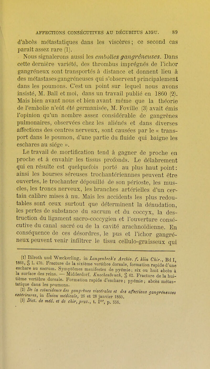 d'abcès métastatiques dans les viscères; ce second cas paraît assez rare (1). Nous signalerons aussi les embolies gangréneuses. Dans cette dernière variété, des thrombus imprégnés de l'iclior gangréneux sont transportés à distance et donnent lieu à des métastases gangréneuses qui s'observent principalement dans les poumons. C'est un point sur lequel nous avons insisté, M. Bail et moi, dans un travail publié en 1860 (2). Mais bien avant nous et bien avant même que la théorie de l'embolie n'eût été germanisée, M. Foville (3) avait émis l'opinion qu'un nombre assez considérable de gangrènes pulmonaires, observées chez les aliénés et dans diverses affections des centres nerveux, sont causées par le « trans- port dans le poumon, d'une partie du fluide qui baigne les eschares au siège ». Le travail de mortification tend à gagner de proche en proche et à envahir les tissus profonds. Le délabrement qui en résulte est quelquefois porté au plus haut point : ainsi les bourses séreuses trochantériennues peuvent être ouvertes, le trochanter dépouillé de son périoste, les mus- cles, les troncs nerveux, les branches artérielles d'un cer- tain calibre mises à nu. Mais les accidents les plus redou- tables sont ceux surtout que déterminent la dénudation, les pertes de substance du sacrum et du coccjtc, la des- truction du ligament sacro-coccygien et l'ouverture consé- cutive du canal sacré ou de la cavité arachnoïdienne. En conséquence de ces désordres, le pus et l'ichor gangré- neux peuvent venir infiltrer le tissu cellulo-graisseux qui (l) Bilroth und Wœckerling, in Lanqenle.cKs Ârchiv. f. klin Chir., Bd I 1861, § 1. 470. Fracture de la sixième vertèbre dorsale, formation rapide d'une eschare au sacrum. Symptômes manifestes de pyémie ; six ou huit abcès à la surface des reins. — Midderdorf. Xnochenhuch, § 62. Fracture de la hui- tième vertèbre dorsale. Formation rapide d'eschare ; pyémie ; abcès métas- tatique dans les poumons. {i) De la coïncidence des ffanffrênes viscérales et des affections aannréntusts extérieures^ m Union médicale, 26 et 28 janvier 1860. (3) Bict. de méd. et de chir,jirat., t. P, p. 556.