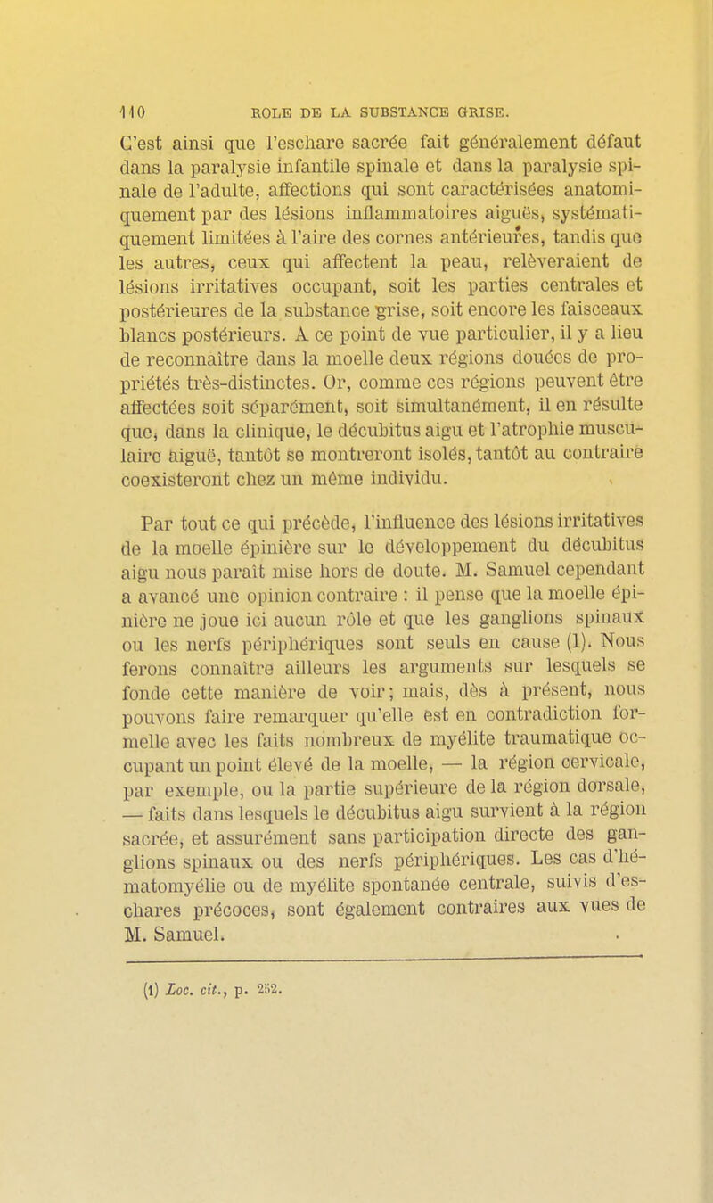 C'est ainsi que l'eschare sacrée fait généralement défaut dans la paralysie infantile spinale et dans la paralysie spi- nale de l'adulte, affections qui sont caractérisées anatomi- quement par des lésions inflammatoires aiguës, systémati- quement limitées à l'aire des cornes antérieures, tandis que les autres, ceux qui affectent la peau, relèveraient de lésions irritatives occupant, soit les parties centrales et postérieures de la substance grise, soit encore les faisceaux blancs postérieurs. A ce point de vue particulier, il y a lieu de reconnaître dans la moelle deux régions douées de pro- priétés très-distinctes. Or, comme ces régions peuvent être affectées soit séparément, soit simultanément, il en résulte que, dans la clinique, le décubitus aigu et l'atrophie muscu- laire aiguë, tantôt se montreront isolés, tantôt au contraire coexisteront chez un même individu. Par tout ce qui précède, l'influence des lésions irritatives de la moelle épinière sur le développement du décubitus aigu nous parait mise hors de doute. M. Samuel cependant a avancé une opinion contraire : il pense que la moelle épi- nière ne joue ici aucun rôle et que les ganglions spinaux ou les nerfs périphériques sont seuls en cause (1). Nous ferons connaître ailleurs les arguments sur lesquels se fonde cette manière de voir; mais, dès à présent, nous pouvons faire remarquer qu'elle est en contradiction for- melle avec les faits nombreux de myélite traumatique oc- cupant un point élevé de la moelle, — la région cervicale, par exemple, ou la partie supérieure de la région dorsale, — faits dans lesquels le décubitus aigu survient à la région sacrée, et assurément sans participation directe des gan- glions spinaux ou des nerfs périphériques. Les cas d'hé- matomyélie ou de myélite spontanée centrale, suivis d'es- chares précoces, sont également contraires aux vues de M. Samuel. (l) Loc. cit., p. 252.