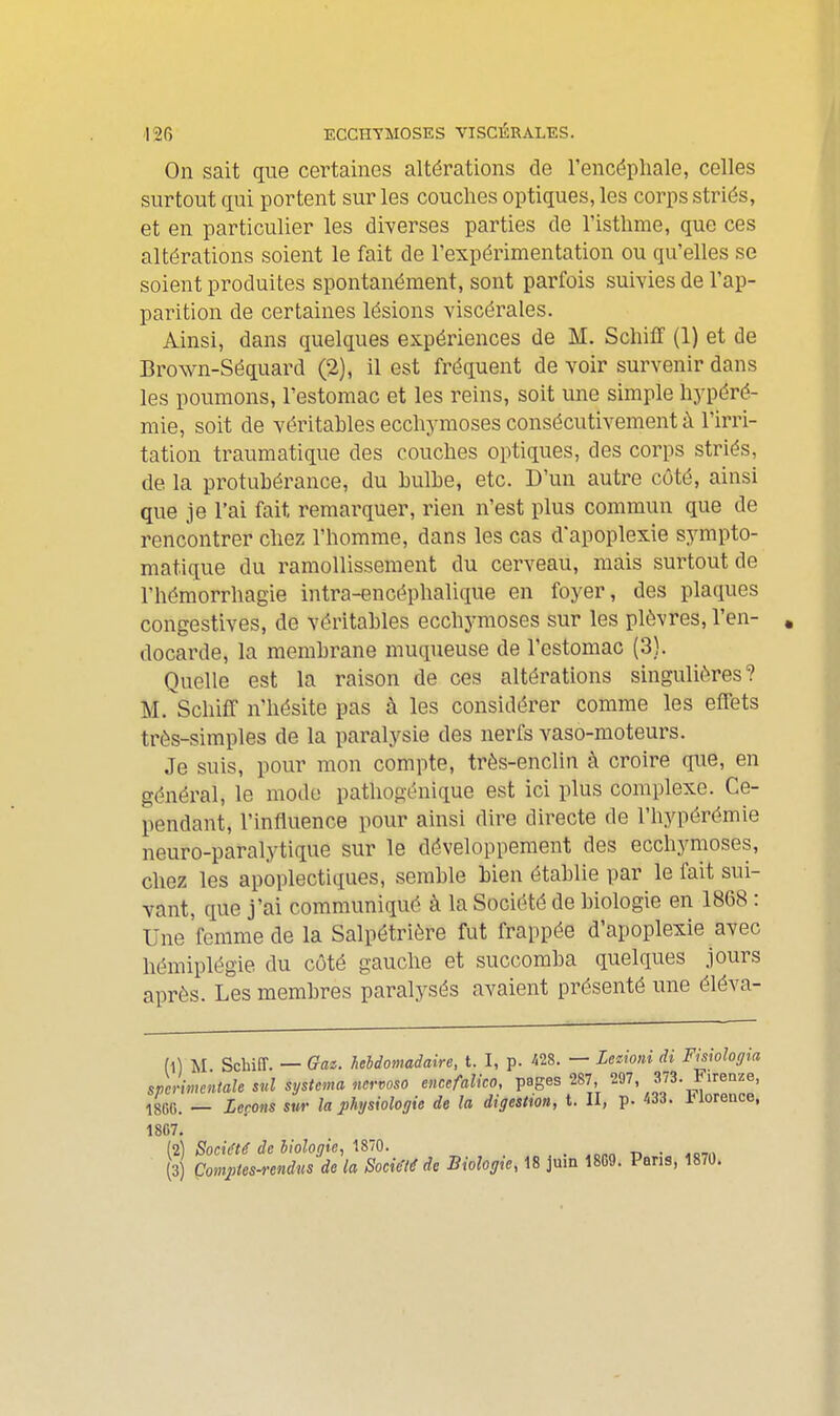 On sait que certaines altérations de l'encéphale, celles surtout gui portent sur les couches optiques, les corps striés, et en particulier les diverses parties de l'isthme, que ces altérations soient le fait de l'expérimentation ou qu'elles se soient produites spontanément, sont parfois suivies de l'ap- paintion de certaines lésions viscérales. Ainsi, dans quelques expériences de M. Schiff (1) et de Brown-Séquard (2), il est fréquent de voir survenir dans les poumons, l'estomac et les reins, soit une simple hypéré- mie, soit de véritables ecchymoses consécutivement ù l'irri- tation traumatique des couches optiques, des corps striés, de la protubérance, du bulbe, etc. D'un autre côté, ainsi que je l'ai fait remarquer, rien n'est plus commun que de rencontrer chez l'homme, dans les cas d'apoplexie sympto- matique du ramollissement du cerveau, mais surtout de l'hémorrhagie intra-encéphalique en foyer, des plaques congestives, de véritables ecchymoses sur les plèvres, l'en- docarde, la membrane muqueuse de l'estomac (3). Quelle est la raison de ces altérations singulières? M. SchifF n'hésite pas à les considérer comme les effets très-simples de la paralysie des nerfs vaso-moteurs. Je suis, pour mon compte, très-enclin à croire que, en général, le mode pathogénique est ici plus complexe. Ce- pendant, l'influence pour ainsi dire directe de l'hypérémie neuro-paralytique sur le développement des ecchymoses, chez les apoplectiques, semble bien établie par le fait sui- vant, que j'ai communiqué à la Société de biologie en 1868 : Une 'femme de la Salpétriôre fut frappée d'apoplexie avec hémiplégie du côté gauche et succomba quelques jours après. Les membres paralysés avaient présenté une éléva- (1) M Scbiff. — Gai. hebdomadaire, t. I, p. m. — Zeiioni di Fisiologia sperimeniale snl systema nervoso ettccfalico, pages 287, 297, 3J3. Firenze, 18G0. — Leçons sur la physiologie de la digestion, t. II, p. 433. iUorence, 1807. (2) Société de biologie, 1870. _ „„„ -n • .cm^ (3) Çompies-rendus de la Société de Biologie, 18 juin 18G9. Pans, 1870.