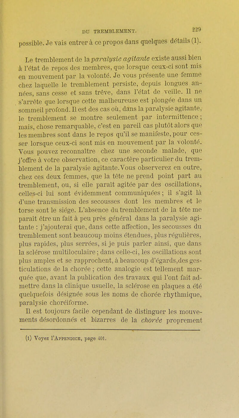 possible. Je vais entrer à ce propos dans quelques détails (1). Le tremblement de Is^paralysie agitante existe aussi bien à l'état de repos des membres, que lorsque ceux-ci sont mis en mouvement par la volonté. Je vous présente une femme chez laquelle le tremblement persiste, depuis longues an- nées, sans cesse et sans trêve, dans l'état de veille. Il ne s'arrête que lorsque cette malheureuse est plongée dans un sommeil profond. Il est des cas où, dans la paralysie agitante, le tremblement se montre seulement par intermittence; mais, chose remarquable, c'est en pareil cas plutôt alors que les membres sont dans le repos qu'il se manifeste, pour ces- ser lorsque ceux-ci sont mis en mouvement par la volonté. Yous pouvez reconnaître chez une seconde malade, que j'offre à votre observation, ce caractère particulier du trem- blement de la paralysie agitante.Vous observerez en outre, chez ces deux femmes, que la tête ne prend point part au tremblement, ou, si elle paraît agitée par des oscillations, celles-ci lui sont évidemment communiquées ; il s'agit là d'une transmission des secousses dont les membres et le torse sont le siège. L'absence du tremblement de la tête me paraît être un fait à peu près général dans la paralysie agi- tante : j'ajouterai que, dans cette affection, les secousses du tremblement sont beaucoup moins étendues, plus régulières, plus rapides, plus serrées, si je puis parler ainsi, que dans la sclérose multiloculaire ; dans celle-ci, les oscillations sont plus amples et se rapprochent, à beaucoup d'égards,des ges- ticulations de la chorée ; cette analogie est tellement mar- quée que, avant la publication des travaux qui l'ont fait ad- mettre dans la clinique usuelle, la sclérose en plaques a été quelquefois désignée sous les noms de chorée rhythmique, paralysie choréiforme. Il est toujours facile cependant de distinguer les mouve- ments désordonnés et bizarres de la chorée proprement (l) Voyez I'Appendice, page iOl.