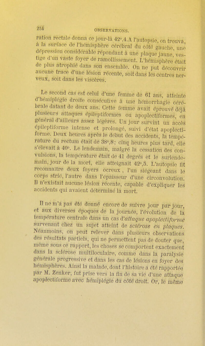 ration rectale donna ce jour-là 42o,4.A l'autopsie, on trouva à la surface de l'hémisphère cérébral du côté gauche une dépression considérable répondant à une plaque jaune'ves- tige d'un vaste foyer de ramollissement. L'hémisphère était de plus atrophié dans son ensemble. On ne put découvrir aucune trace d'une lésion récente, soit dans les centres ner- veux, soit dans les viscères. Le second cas est celui d'une femme de 61 ans atteinte d'hémiplégie droite consécutive à une hémorrhagie céré- brale datant de deux ans. Cette femme avait éprouvé déjà plusieurs attaques ëpileptiformes ou apoplectiformes en général d'ailleurs assez légères. Un jour survint un accè§ épileptiforrae intense et prolongé, suivi d'état apoplecti- forme. Deux heures après le début des accidents, la tempé- rature du rectum était de 38°,8; cinq heures plus tard, elle s'élevait à 40. Le lendemain, malgré la cessation des con- vulsions, la température était de 41 degrés et le surlende- main, jour de la mort, elle atteignait 42°,5. L'autopsie fit reconnaître deux foyers ocreux , l'un siégeant dans le corps strié, l'autre dans l'épaisseur d'une circonvolution. Il n'existait aucune lésion récente, capable d'expliquer les accidents qui avaient déterminé la mort. line m'a pas été donné encore de suivre jour par jour, et aux diverses époques de la journée, l'évolution de la température centrale dans un cas d'attaque apoplectiforme survenant chez un sujet atteint de sclérose en plaques. Néaimioins, on peut relever dans plusieurs observations des résultats partiels, qui ne permettent pas de douter que, même sous ce rapport, les choses se comportent exactement dans la sclérose multiloculaire, comme dans la paralysie générale progressive et dans les cas de lésions en foyer des hémisphères. Ainsi la malade, dont l'histoire a été rapportée par M. Zenker, fut prise vers la fin de sa vie d'une attaque; apoplectiforme avec hémiplégie dii côté droit. Or, le mômë