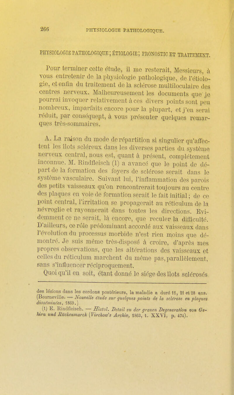 rHYSIOLOGIE PATHOLOGIQUE. PHYSIOLOGIE PATHOLOGIQUE IÉTIOLOCŒ; PRONOSTIC ET TRAITEMENT. Pour terminer cette étude, il me resterait, Messieurs, à A^ous entretenir de la pliysiologie patliologique, de l'étiolo- gie, et enfin du traitement delà sclérose multiloculaire des centres nerveux. Malheureusement les documents que je pourrai invoquer relativement à ces divers points sont peu nombreux, imparfaits encore pour la plupart, et j'en serai réduit, par conséqueiit, à vous présenter quelques remar- ques très-sommaires. A. La raison du mode de répartition si singulier qu'affec- tent les îlots scléreux dans les diverses parties du système nerveux central, nous est, quant à présent, complètement inconnue. M. Rindfleiscli (1) a avancé que le point de dé^ part de la formation des foyers de sclérose sez-ait dans le système vasculaire. Suivant lui, l'inflammation des parois des petits vaisseaux qu'on rencontrerait toujours au centre des plaques en voie de formation serait le fait initial ; de ce point central, l'irritation se propagerait au réticulum de la névroglie et rayonnerait dans toutes les directions. Evi- demment ce ne serait, là encore, que reculer la difliculté. D'ailleurs, ce rôle prédominant accordé aux vaisseaux dans l'évolution du processus morbide n'est rien moins que dé- montré. Je suis môme très-disposé à croire, d'après mes propres observations, que les altérations des vaisseaux et celles du réticulum marchent du même pas, parallèlement, sans s'influencer réciproquement. Quoi qu'il en soit, étant donné le siège des îlots sclérosés des lésions dans les cordons postérieurs, la maladie a duré 11, 21 et 28 ans. (Bourneville. — Nouvelle étude sur quelques points de la sclérose en iliaques disséminces, 1869.) (1) E. Rindfleisch. — Histol. Détail eu der grauen Degeneration von Gre- him und Bilckenmarck [Virchom's Archiv, 1863, t. XXVI, p. 474).