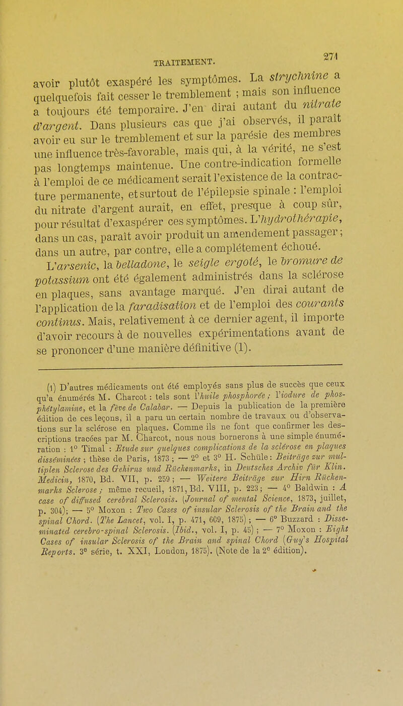 TRAITEMENT. * avoir plutôt exaspéré les symptômes. La slrycUmne a quelquefois fait cesser le tremblement ; mais son influence a toujours été temporaire. J'en dirai autant du miraie d'argent. Dans plusieurs cas que j'ai observés, il parait avoir eu sur le tremblement et sur la parésie des membres une influence très-favorable, mais qui, à la vérité, ne s'est pas longtemps maintenue. Une contre-indication formelle à l'emploi de ce médicament serait l'existence de la contrac- ture permanente, et surtout de l'épilepsie spinale : l'emploi du nitrate d'argent aurait, en effet, presque à coup sur, pour résultat d'exaspérer ces symptômes. L'hydrothérapie, dans un cas, paraît avoir produit un amendement passager ; dans un autre, par contre, elle a complètement éclioué. Varsetiic, la delladone, le seigle ergoté, le dromure de potassium ont été également administrés dans la sclérose en plaques, sans avantage marqué. J'en dirai autant de l'application delà faradtsation et de l'emploi des courants continus. Mais, relativement à ce dernier agent, il importe d'avoir recours à de nouvelles expérimentations avant de se prononcer d'une manière définitive (1). (l) D'autres médicaments ont été employés sans plus de succès que ceux qu'a énumérés M. Charcot : tels sont i'huile phosplwrêe ; Viodure de phos- phétylamine, et la fève de Calabar. — Depuis la publication de la première édition de ces leçons, il a paru un certain nombre de travaux ou d'observa- tions sur la sclérose en plaques. Comme ils ne font que conûrmer les des- criptions tracées par M. Cbarcot, nous nous bornerons à une simple éuumé- ration : 1° Timal : Etude sur qit,elques complications de la sclérose en plaques disséminées ; thèse de Paris, 1873 ; — 2° et 3° H. Scbûle : Beitrage sur mul- iiplen Sclérose des Crehirns nnd Rilclmmarhs, in Deutsches ArcUv fur Klin. Medicin, 1870, Bd. VII, p. 259 ; — Weitere Beitriige mr Hirn Rûclien- marks Sclérose; même recueil, 1871, Bd. VIII, p. 223; — 4° Baldwin : A case of difttsed cérébral Sclerosis. [Journal of mental Science, 1873, juillet, 304); — 5° Moxon : Two Cases of insiolar Sclerosis of the Brain and tlie spinal Chord. [The Lancet, vol. I, p. 471, C09, 1875) ; — 6° Buzzard : Disse- minated cerebro-spinal Sclerosis. [Ibid., vol. I, p. 45) ; — 7° Moxon : Bifilit Cases of insular Sclerosis of the Brain and spinal Chord [Guifs Eospital Reports. 3« série, t. XXI, London, 1875), (Note de la 2° édition).