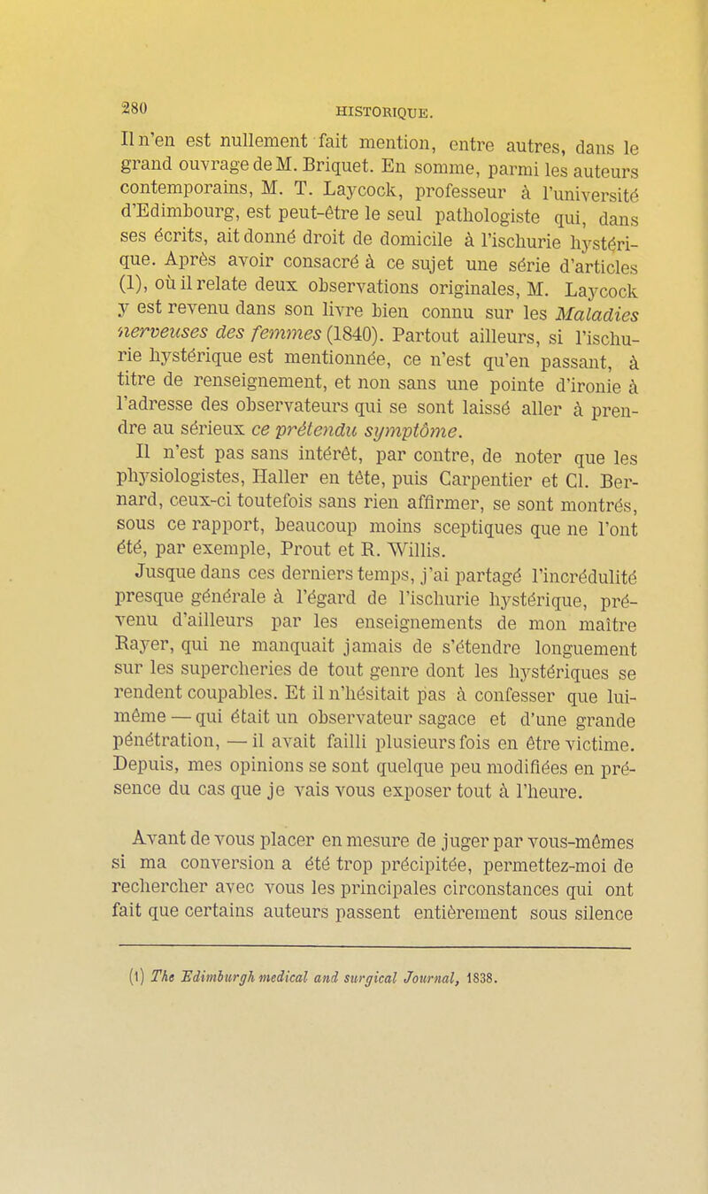 Il n'en est nullement fait mention, entre autres, dans le grand ouvrage de M. Briquet. En somme, parmi les auteurs contemporains, M. T. Laycock, professeur à l'université d'Edimbourg, est peut-être le seul patliologiste qui, dans ses écrits, ait donné droit de domicile à l'isclmrie hystéri- que. Après avoir consacré à ce sujet une série d'articles (1), où il relate deux observations originales, M. Laycock y est revenu dans son livre bien connu sur les Maladies nerveuses des femmes (1840). Partout ailleurs, si l'iscliu- rie hystérique est mentionnée, ce n'est qu'en passant, à titre de renseignement, et non sans une pointe d'ironie à l'adresse des observateurs qui se sont laissé aller à pren- dre au sérieux ce prétendu symptôme. Il n'est pas sans intérêt, par contre, de noter que les physiologistes, Haller en tête, puis Carpentier et Cl. Ber- nard, ceux-ci toutefois sans rien affirmer, se sont montrés, sous ce rapport, beaucoup moins sceptiques que ne l'ont été, par exemple, Prout et R. Willis. Jusque dans ces derniers temps, j'ai partagé l'incrédulité presque générale à l'égard de l'ischurie hystérique, pré- venu d'ailleurs par les enseignements de mon maître Rayer, qui ne manquait jamais de s'étendre longuement sur les supercheries de tout genre dont les hystériques se rendent coupables. Et il n'hésitait pas à confesser que lui- môme — qui était un observateur sagace et d'une grande pénétration, — il avait failli plusieurs fois en être victime. Depuis, mes opinions se sont quelque peu modifiées en pré- sence du cas que je vais vous exposer tout à l'heure. Avant de vous placer en mesure de juger par vous-mêmes si ma conversion a été trop précipitée, permettez-moi de rechercher avec vous les principales circonstances qui ont fait que certains auteurs passent entièrement sous silence (l) The Fdimburffh médical and surgical Journal, 1838.