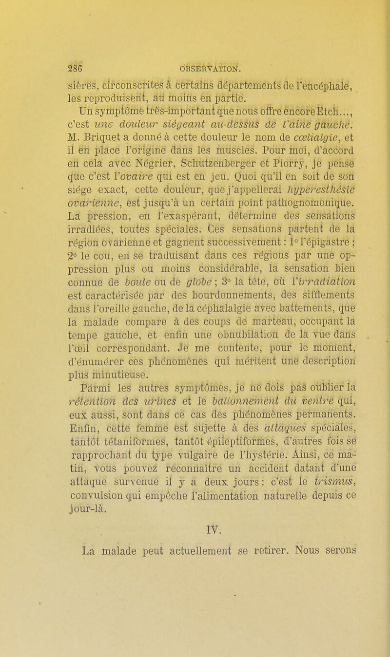 siôrës, circonscrites k certains départements de l'encéphale, les reproduisent, aU moins en partie. Un symptôme très-important que nous offre encoi-êEtch..., c'est line douleur siégeant au-dessus dé l'aine gauche. M. Briquet a donné à cette douleur le nom de cœlialgie, et il en place l'origine dans les muscles. Pour moi, d'accord en cela avec Négrier, Scliutzenberger et Piorrj', je pense que c'est Vovai7^e qui est en jeu. Quoi qu'il en soit de soti siège exact, cette douleur, que j'appellerai /iî/pere5f/i6^5î<? ovarienne, est jusqu'à un certain point patliognomonique. La pression, en l'exaspérant, détermine des sensations irradiées, toutes spéciales. Ces sensations partent de la région ovarienne et gagnent successivement : 1° l'épigastre ; 2° le cou, en se traduisant dans ces régions par une op- pression plus ou moins considérable, la sensation bien connue de boule ou de globe ; 3° la tête, où Virradiaiion est caractérisée par des bourdonnements, des sifflements dans l'oreille gauche, de la céphalalgie avec battements, que la malade compare à des coups de marteau, occupant la tempe gauche, et enfin une obnubilation de la vue dans l'œil correspondant. Je me contente, pour le moment, d'énumérer ces phénomènes qui méritent une description plus minutieuse. Parmi les autres symptômes, je ne dois pas oublier la rétention des urines et le ballonnement du ventre qui, eux. aussi, sont dans ce cas des phénomènes permanents. Enfin, cette femme 6st sujette à des attaques spéciales, tantôt tétanilbrmes, tantôt épileptiformes, d'autres fois se rapprochant du type vulgaire de l'hystérie. Ainsi, ce ma- tin, vous pouvez reconnaître un accident datant d'une attaque survenue il y a deux jours : c'est le trismus, convulsion qui empêche l'alimentation naturelle depuis ce jour-là. IV. La malade peut actuellement se retirer. Nous serons